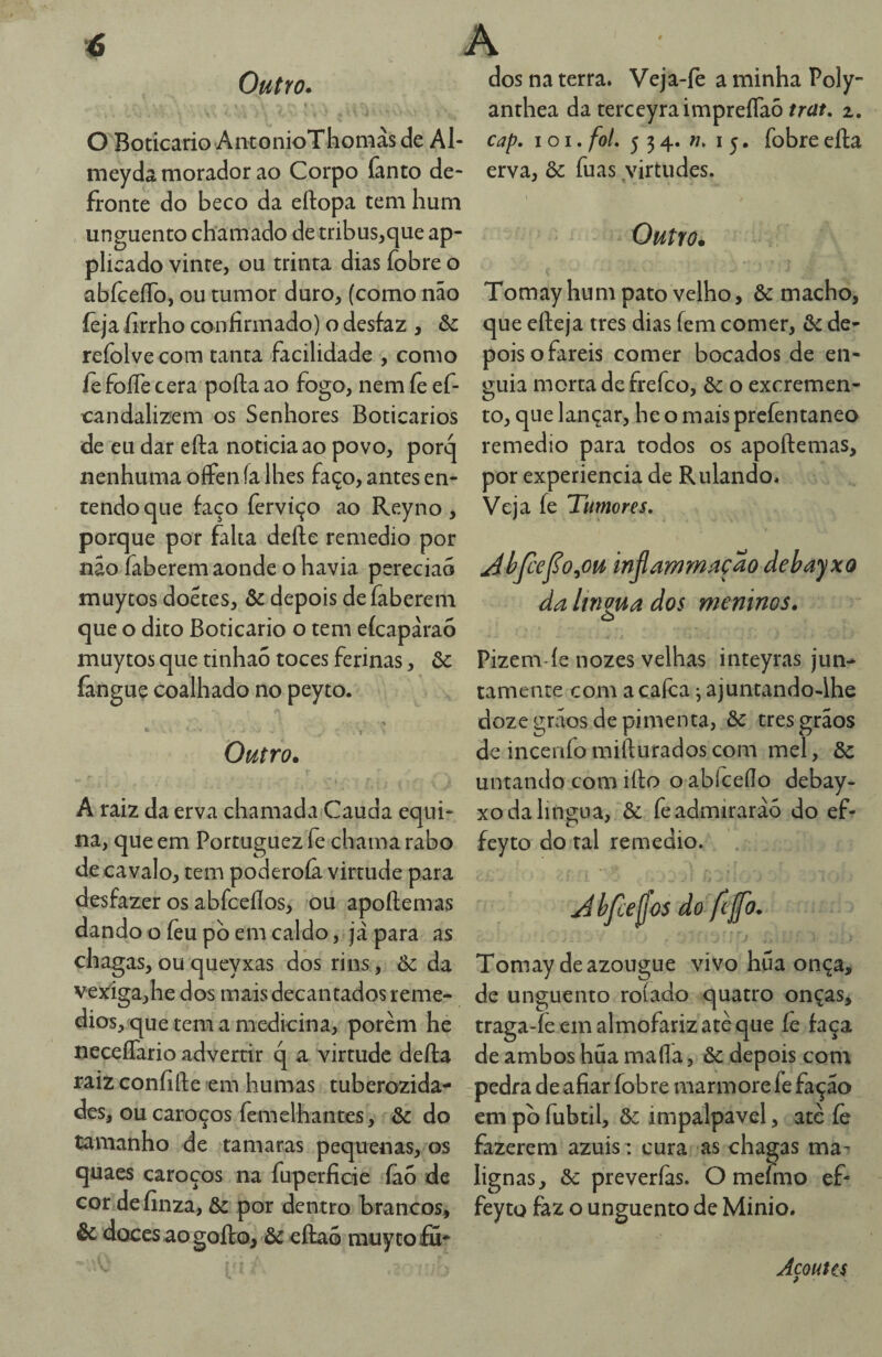 Outro. \ O Boticário AntonioThomàs de Al- meydâ morador ao Corpo fanto de¬ fronte do beco da eftopa tem hum unguento chamado de tribus^cjue ap- plicado vinte, ou trinta dias íobre o abíceíTo, ou tumor duro, (como não íèja íirrho confirmado) o desfaz , & refolve com tanta facilidade , como íè foíTe cera poíla ao fogo, nem íê ef- candalizem os Senhores Boticários de eu dar efta noticia ao povo, porq nenhuma offen ía lhes faço, antes en¬ tendo que faço fervíço ao Reyno , porque por falta defte remedio por nâo faberem aonde o havia pereciao muytos doetes, & depois deíãberem que o dito Boticário o tem eícapàraó muytos que tinhaó toces ferinas, ôc fanguç coalhado no peyto. Outro. A raiz da erva chamada Cauda equi¬ na, que em Portuguez fe chama rabo de cavalo, tem poderoíâ virtude para desfazer os abfceílos, ou apoftemas dando o íèu pb em caldo, já para as chagas,ouqueyxas dos rins, 6c da vexiga,he dos mais decantados remé¬ dios, que tem a medicina, porem he neceíTario advertir q a virtude defta raiz confifte em humas tuberozida- des, ou caroços femelhantes, & do tamanho de tamaras pequenas, os quaes caroços na fuperficie íâo de cor definza, & por dentro brancos, & doces ao goíto, òc eílaõ rauy to fií* dos na terra. Veja-fè a minha Poly- anthea da terceyraimpreíTaô trat, z, cap. I o I. foi, 534. 15. fobre eíla erva, & fuas virtudes. \ Outro. Tomay hum pato velho, & macho, que efteja tres dias fem comer, 6c de¬ pois o fareis comer bocados de en¬ guia morta defrefeo, 6c o excremen¬ to, que lançar, he o mais prefentaneo remedio para todos os apoftemas, por experiencia de Rulando. Veja fe Tumores, Ahjcej^o^ou injlammaçao debayxo daltnz^^ dos meninos. o Pizem íe nozes velhas inteyras jun¬ tamente com a calca j ajuntando-lhe doze grãos de pimenta, & tres grãos de incenfo mifturados com mel, ôc untando com ifto o abíceílo debay- xo da língua, & fe admirarão do ef- feyto do tal remedio. Tomay de azougue vivo híía onça, de unguento rolado quatro onças, traga-fe em almofariz atè que íe faça de ambos hüa maíla, ôc depois com pedra de afiar fobre mármore fe fação em pb fubtil, ôc impalpável, atè íè fazerem azuis: cura as chagas ma¬ lignas, 6c preverias. O mefmo ef- feyto faz o unguento de Minio. Açouta