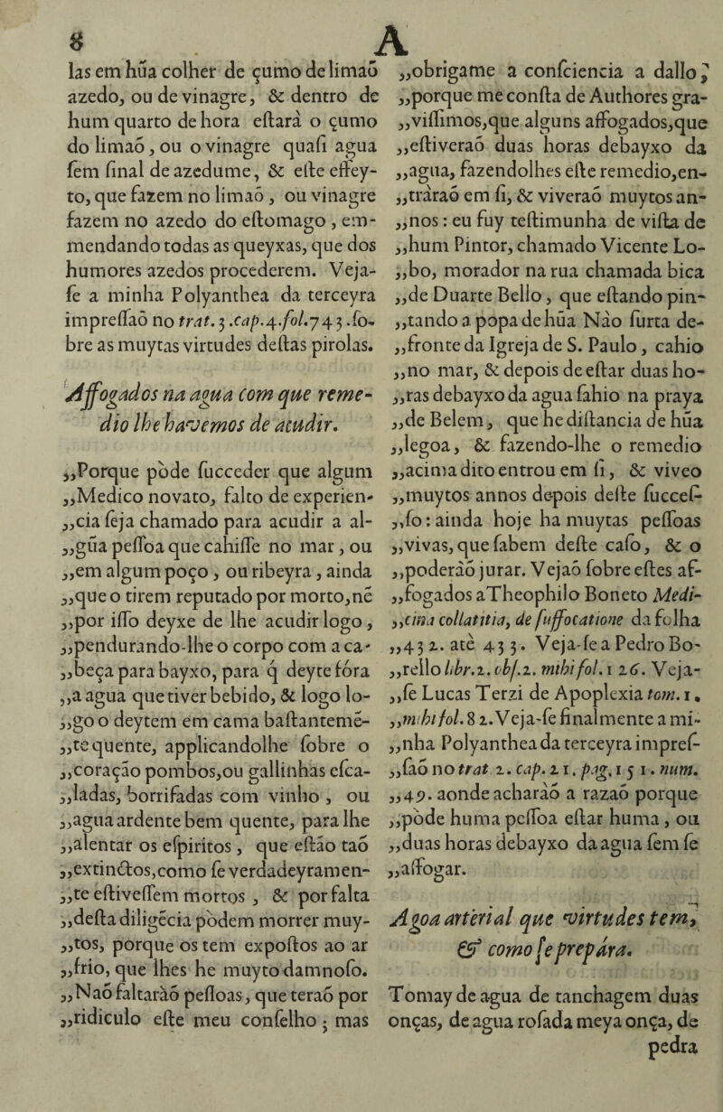 « . - A las em hua colher de çuino de limão azedo, ou de vinagre, & dentro de hum c[uarto de hora eftará o çumo dolima5,ou o vinagre quafi agua íèm final de azedume, 6c eíleeftey- to, cjue fazem no limaó , ou vinagre fazem no azedo do eílomago , em- mendando todas as queyxas, cjue dos humores azedos procederem. Veja- íè a minha Polyanthea da terceyra impreíTaô no trat. 3 .fo- bre as muytas virtudes deftas pirolas. /íffogados na agua com que remé¬ dio lhe ha^vemos de acudir. „Porque pode fuceeder que algum ,,Medico novato, falto de experien- ,,cia íeja chamado para acudir a al- „gua peflba que cahiíTe no mar, ou „em algum poço, ou ribeyra, ainda ,,que o tirem reputado por morto,nê ,5por iíTo deyxe de lhe acudir logo, ,,pendurando-lhe o corpo com a ca- „beça para bayxo, para q deyte fora ,,a agua que tiver bebido, ôc logo lo- ^jgoo deytem em cama baftantemê- ,,te quente, applicandolhe fobre o „coração pombos,ou gallinhas eíca- 3,ladas, borrifadas com vinho , ou ,,agua ardente bem quente, para lhe ,,alentar os efpiritos, que eftáo tao i,extinâ:os,como fe verdadeyramen- ,,te eftiveíTem mortos , 8c por falta „deftadiligécia pòdem morrer muy- ,3tos, porque os tem expoftos ao ar „frio, que lhes he muyto damnofo. „Na5faltarào pefloas, que terão por ,,ridiculo efte meu confelho j mas obrigame a confciencia a dallo y porque me confta de Authores gra- viíIimos,que alguns afFogados,que „efl:iverao duas horas debayxo da „agua, fazendolhes el\c remedio,en- ,,traraó em fi, ôc viverão muytos an- ,,nos: eu fuy tefhimunha de vifta dc „hum Pintor, chamado Vicente Lo- ,,bo, morador na rua chamada bica „de Duarte Bello, que eftando pin- „tandoapopadehúa Náo furta de- „fronte da Igreja de S. Paulo, cahio „no mar, 6c depois deeftar duas ho- ,,ras debayxo da agua fahio na praya ,,de Belem, que he diftancia de hua ,,legoa, 6c fazendo-lhe o remedio „acima dito entrou em fi, 6c viveo ,,muytos annos depois delle íucceC* ,,fo: ainda hoje ha muytas peíToas „vivas,queíabem defte caio, Ôc o „poderà6 jurar. Vejaò fobreefles af- „fogados aTheophilo Boneto Medi- yycmj collatniíiy de [uffocatione da folha „43z.atè 43 5* Veja-feaPedroBo- ,,rello//^.i.mihifoLi 16, Veja- ,,íè Lucas Terzi de Apoplexia tom, i, yymihifoL 81. Veja-fe final mente a mi'* „nha Polyanthea da terceyra impref- ,,fao no trat.z, cap. z i. p.ig, i 5 i. num. ,,4p. aonde acharào a razaó porque ,,pòde huma pcíToa eílar huma , ou „duas horas debayxo da agua fem íê „affogar. Agoa arterial que virtudes tem, 6^ como le prepara. Tomaydeagua de tanchagem duas onças, de agua rofada meya onça, de