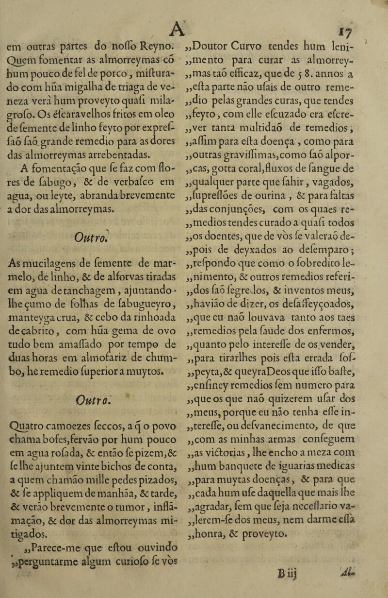 cm outras partes do noíTo Reyno. Q^m fomentar as almorreymas co hum pouco de fel de porco, miftura- do com hüa migalha de triaga de ve- neza vera hum proveyto quaíi mila- grofo. Os éícaravelhos fritos em oleo de femente de linho feyto por expref- fao Ía5 grande remedio para as dores das almorreymas arrebentadas. A fomentação que fe faz com flo¬ res de fabugo, & de verbafco em agua, ouleyte, abranda brevemente a dor das almorreymas. Outrol As mucilagens de femente de mar¬ melo, de linho, ôc de alforvas tiradas em agua detanchagem, ajuntando* Iheçumode folhas de íabugueyro, manteygacrua, òc cebo da rinhoada de cabrito, com híía gema de ovo tudo bem amaflado por tempo de duas horas em almofariz de chum¬ bo, he remedio fuperior a muytos. Outro'. Quatro camoezes feccos, a q o povo chama bofes,fervão por hum pouco em agua rofada, & então fepizem,ôc íe lhe ajuntem vinte bichos de conta, a quem chamao mille pedes pizados, & fc appliquem de manhãa, & tarde, Òc verão brevemente o tumor, infla¬ mação, & dor das almorreymas mi¬ tigados. „Parece-mc que eftou ouvindo 5,pcrguntarme algum curiofo fe vòs ,,Doutor Curvo tendes hum leni- ,,mento para curar as almorrey- ,,mas tao eíScaz, que de 5 8. annos a 3,efl:a parte não ufais de outro reme- ,,dio pelas grandes curas, que tendes „feyro, comelle efcuzado era efere- ,,ver tanta multidão de remedios, „aflim para efta doença , como para „outras graviíIímas,como faó alpor- „cas, gotta coral,fluxos de fangue dé „qualquer parte que fahir, vagados, „fuprefl5es de ourina , ôc para faltas „das conjunções, com os quaes rc- „medios tendes curado a quaíi todos „os doentes, que de vos fe valeraó de- ,,pois de deyxados ao defemparo; ,,rerpondo que como o fobredíto le- „nimento, & outros remedios referi- ,,dos fao fegreJos, ôe inventos meus, ,,havião de dizer, os defaffeyçoados, „que eu nao louvava tanto aos taes ,,remcdios pela faude dos enfermos, ,,quanto pelo interefle de os vender, ,,para tirarlhes pois efta errada loí- ,,peyta,ôe queyraDeosque iflb bafte, „enfiney remedios fem numero para „c]ueosque nao quizerem uíàr dos ,,meus5 porque eu não tenha eíTein- „terefle, ou defvanecimento, de que „com as minhas armas confeguem „as vidorias, lhe encho a meza com „hum banquete de iguarias medicas ,,paramuytasdoenças, & para que ,,cada hum ufc daquella que mais lhe ,,agradar, fem que íèja ncceflario va- ,,lerem-fc dos meus, nem darme efla „honra, ôc proveyto. 'Âl. Biij