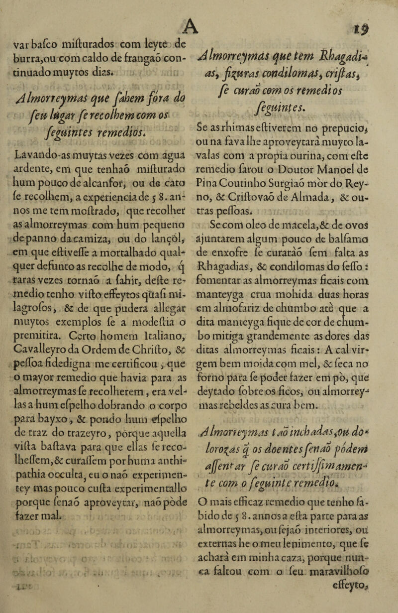 Vai* bafco mifturados com leVte de burra,ou com caldo de frangaó con¬ tinuado muyros dks* /ílmorreyma$ que Jabemfira âo feu lügar fe recolhem com os feguintes remedioSé A Imorre^mds que tem Èhagadn aSy Ji^uvi^s condilomas^ crijlas^ fe curaocornos remedíos feguintes. Se asrbimaseíliverem no prepúcio^ ou na fava lhe aproveytarà nuiyco la- Lavando-as muytâs Vezes com agua valas com a propia ourina, com efte ardente, em que tenhaò millurado remedio farou o Doutor Manoel de Pina Coutinho Surgiao mor do Rey- no, ôc Criílovaò de Almada, &: ou¬ tras peflbasi Se com oleo de niacéla,& dc ovos ajuntarem algum pouco de balíàma de enxofre fe curarào íèm falta as ■Rbagadias, & condilomas do íeíTo: hum pouco de alcanfor, ou de cato íe recolhem, aexperienciade 5 8. an- nos me rem moftrado, que recolher as almorreymas com hum pequeno depanno dacamiza, ou do lançôl, em que eftiveíTe a mortalhadò quah quer defunto as recolhe de modo, q raras vezes tornao a íahir, defte re- fomentar as almorreymas ficais coni medio tenho vifto eíFeytos qtiafi mi- manteyga crua mohida duas horas lagroíos, Ôe de que pudera allegar muytos exemplos fe a niodeftia o premitira. Certo homem Italiano, Cavalleyro da Ordem de Chriílo, &: peíTba fidedigna me certificou , que o mayor remedio que havia para as em almofariz de chumbo ate que a dita manteyga fique de cor de chum¬ bo mitiga grandemente as dores das ditas almorreymas ficais: A cal vir¬ gem bem moidacom mel, & feca no forno para fe poder fazer em pò, que almorreymas fe recolherem, era veh deytado fobre os ficos, 011 almorrey las a hum efpelho dobrando o corpo mas rebeldes as cura bem para bayxo, ôc pondo hum trípelho de traz do trazeyro, porque aquella viífa bailava para que ellas lereco- lheffem,ôc curaífem porhuma anthi- pathia occulta^ eu o naó experimen- tey mas pouco culla experimentallo porque fenaó aproveytar, naó pode fazer maL AlmoTfejmas tadinchadas^ou dò’^ lorozas q os doentesfenao j?ódeni affent-ar fè curao certijfmamen^ te com 0 feguinte remedio^ O mais efficaz remedio que tenho li¬ bido de 5 8. annos a eíla parte para as almorreymas, ou íejao interiores, ou externas he o meu lenimento, que íe achará cm rainha caza, porque nun¬ ca faltou com o feu maravilhoíb