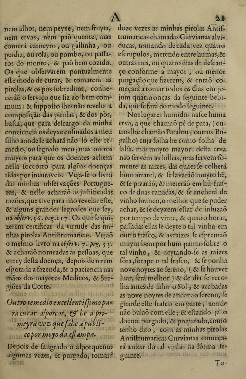 A à.t nem alhos, nem peyxe, nem fruyta, doze vezes as minhas pirolas Antií- nem ervas, nem pao quente-, mas comera carneyro , ou gallinha, ou perdiz, ou ròta, ou pombo, ou paíía- tos do monte, Ôc pa5 bem cozido. Os que obfervarem pontualmente eíle modo de curar, & tomarem as pirolas,& os pòs (obreditos, conhe¬ cerão o ferviço que fiz ao bem com-^ mum: 5c fuppofto lhes náo revelo a compofição das pirolas, ôc dos pòs, baila, que para defcargo da minha conciencia os deyxe enfinados a méu filho aonde fe achará não fó efte re¬ médio, ouíègredo meu ^ mas outros muytos para que os doentes achem nella foceorro para alguas doenças tidas por incuráveis. Veja-fe o livrò das minhas obfervaçoes Portugue¬ sas, 5c nelle acharàó as juílificadas razoes,que tive para não revelar eíle, Sc alguns grandes íegredos que fcy, na obferV, 3 6. i 7. Os que fe qui- zerem certificar da virtude das mi- paíTadas ellasfe deyteo tal vinho em nhas pirolas Antiílrumancas. Vejao outro fraíco, 5c as raizes feefpremao trumaticas chamadas Gurvianas alvi- ducas, tomando década vez quatro efcrupulos, metendo entre humas,5c outras tres, ou quatro dias de defean- ço conforme a mayor , ou menor purgação que fizerem, 5c entaó co¬ meçará a tomar todos os dias em je¬ jum quatroonças da íeguinte bebi¬ da, que fe fará do modo íeguinte. Nos lugares húmidos nafee huma erva, a que chamaò pé de pata, {ou¬ tros lhe chamão Paralou; outros Bu¬ galho) cuja folha he como folha de íál ía, mas muyto mayor; deíla erva não fervem as folhas, mas fervem fo¬ mente as raizes, das quaes íe colherá hum arratel, 5c fe lavaráo muyto bé, & íc pizaráõ, 5c meteráo em hü fraf- co de duas canadas, 5c íê encherá de vinho branco,o melhor que fe puder achar, ôc fe deyxem eftar de infuzao por tempo de vinte, 5c quatro horas. o mefmo livro nao/^/e^V. 7. pag, 5 5; 5c acharáo nomeadas as peíToas, que CLirey deíla doença, depois de terem cfgotada a fazenda,ôc a paciência nas mãos dos mayores Médicos, 5c Sur- gioes da Corte. Otitro remedioexcellentiffmopa-^ ra curar alporcas, Çf he a pri- meyran;ez quefahe a puUi- CO por weyo da e/lampa. Depois de (angrado o alporquento algúinas vezes, ôc purgado, tomará muyto bem por hum panno fobre o tal vinho, 5c deytando-fe as raizes fóra,retape o tal fraíco, 5c fe ponha nove noytes ao íereno, ( 5c fe houver luar, íerá melhor ) 5c de dia fe reco-^ lhaantes de fahir o Sol, 5c acabadas as nove noytes de andar ao fereno, íe guarde eíle fraíco em parte, aonde não bulaó com elle *, 5c eílando já o doente purgado, 5c preparado,comò tenho dito , com as minhas pirolas A ntiílrumatiças Gurvianas começa^ ráauzar do tal vinho na forma íe- guinte. o To-
