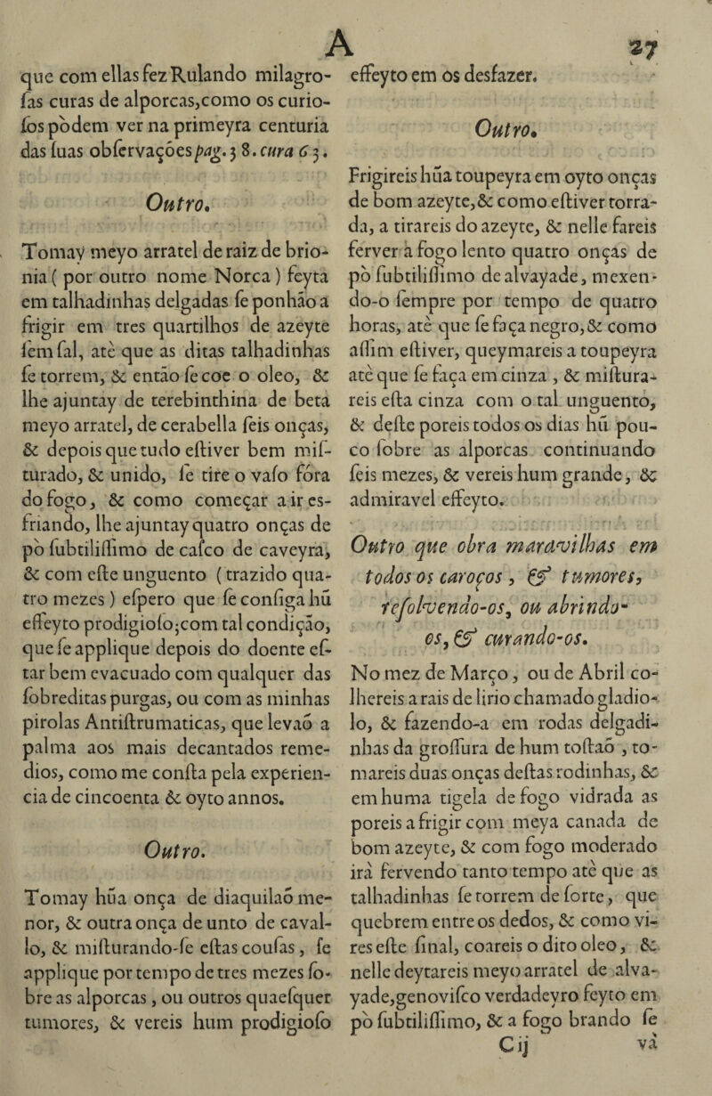 que comellasfezRulando milagro- fas curas de alporcas,como os curio- fos podem ver na primeyra centúria das íuas obfcrvaçòes pa^, 3 8. cura 6 3. Outro, Tomay mcyo arratel de raiz de brio- nia ( por outro nome Norca) feyta em talhadinhas delgadas feponhaoa frigir em tres quartilhos de azeyte íemfal, atè que as ditas talhadinhas fe torrem, ôc então íè coe o oleo, lhe ajuntay de terebinthina de beta meyo arratel, de cerabella íeis onças, & depois que tudo eftiver bem mií- turado, 6c unido, le tire o vaio fora do fogo, 6c como começar a ir es¬ friando, lhe ajuntay quatro onças de pb fubtiliílimo de cafco de caveyrã, 6c com efte unguento (trazido qua¬ tro mezes) efpero que íèconíigahu effeyto prodigioíojcom tal condição, quefeapplique depois do doente eC- tar bem evacuado com qualquer das fobreditas purgas, ou com as minhas pirolas Antiftrumaticas, que levao a palma aos mais decantados remé¬ dios, como me coníla pela experien- cia de cincoenta 6c oyto annos. Outro. Tomay hua onça de diaquilaõ me¬ nor, 6c outra onça de unto de caval- lo, 6c miílurando'fe cftas couías, fe npplique por tempo de tres mezes ío- bre as alporcas, ou outros quaefquer tumores, 6c vereis hum prodigiofo effeyto em os desfazer. Outro. Frigireis hua toupeyra em oyto onças de bom azeyte,6c como eftiver torra¬ da, a tirareis do azeyte, 6c nelle fareis ferver ã fogo lento quatro onças de pò fubtiliílimo dealvayade, mexen¬ do-o íempre por tempo de quatro horas, atè que íe faça negro,6c como aílim eftiver, queymareis a toupeyra atè que íè taça em cinza , 6c miftura- reis efta cinza com o tal unguento, 6c defte poreis todos os dias hil pou¬ co lobre as alporcas continuando feis mezes, 6c vereis hum grande, 6c admiravel effeyto. Outro que obra maravilhas em todos os carofos, Çf tumores^ refolvendo-os^ ou abrindo^ os, ÇS curando-os. No mez de Março, ou de Abril co¬ lhereis a rais de lirio chamado gladio- lo, 6c fazendo-a em rodas delgadi- nhas da groífura de hum toftao , to¬ mareis duas onças deftas rodinhas, 6c: emhuma tÍ2;ela defoíio vidrada as poreis a frigir com meya canada de bom azeyte, 6c com fogo moderado irà fervendo tanto tempo atè que as talhadinhas fe torrem de forte, que quebrem entre os dedos, 6c como vi- resefte final, coareis o dito oleo, 6c nelle deytareis meyo arratel de alva- yade,genovifco verdadeyro feyto em pb fubtiliílimo, 6c a fogo brando íè