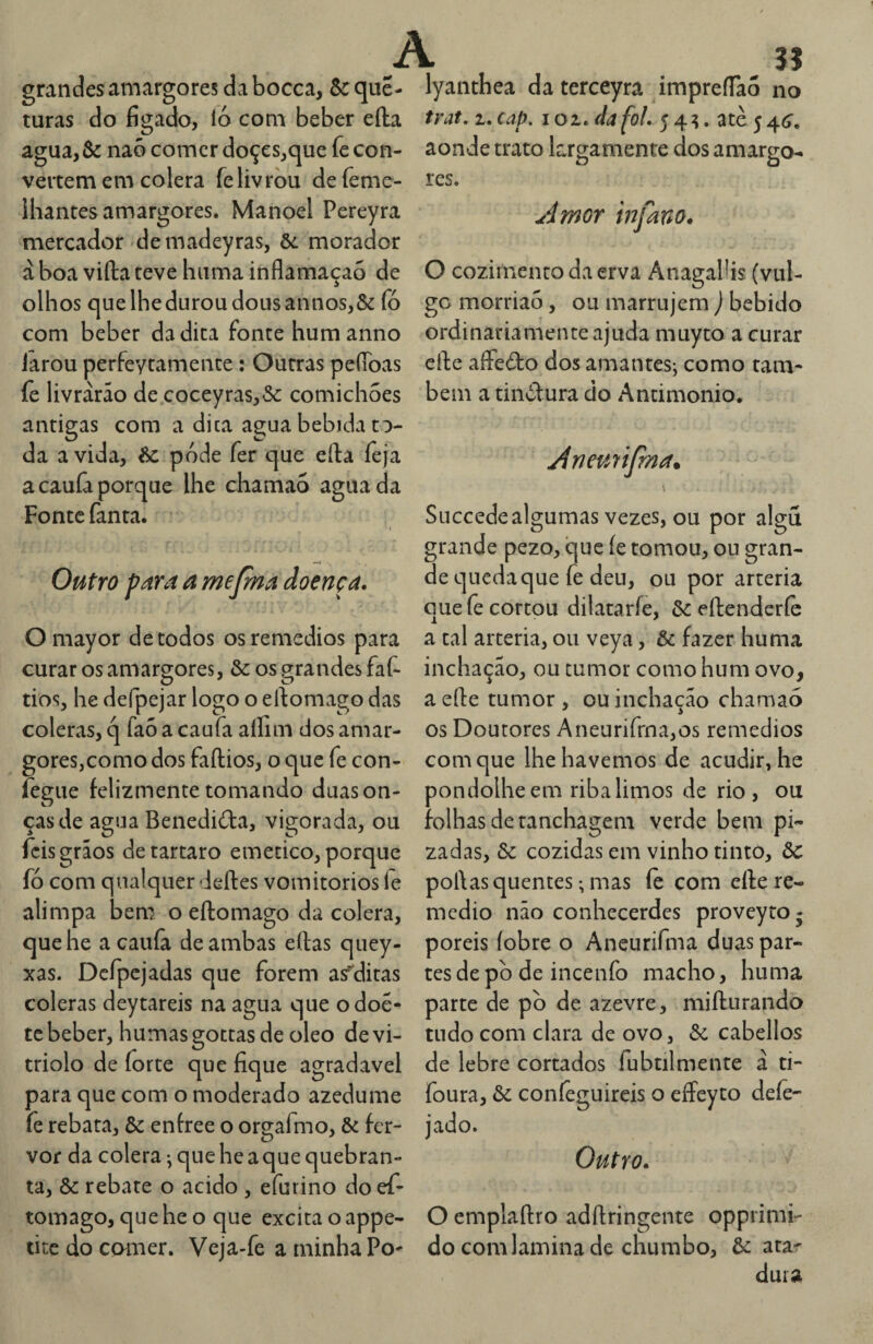 grandes amargores dabocca, Sc que- turas do fígado, ló com beber efta agua, Sc naõ comer doçes,que fe con¬ vertem em cólera felivvòu defeme- ihantes amargores. Manoel Pereyra mercador'de madeyras, Sc morador à boa vida teve huma inflamaçaó de olhos que lhe durou dousannos,& fó com beber da dita fonte hum anno iarou perfeytamente: Outras peíToas fe livrarão de coccyras,&: comichões antigas com a dica agua bebida to¬ da a vida, Sc pode fer que efta íèja acauíâporque lhe chamao aguada Fonte fanta. —< Outro para a mejma doença. Omayor de todos osremedios para curar os amargores, Sc os grandes faf- tios, he defpejar logo o eftomago das cóleras, q faõ a caufa aílim dos amar¬ gores,como dos faftios, o que fe con- fegiie felizmente tomando duas on¬ ças de agua Benediõla, vigorada, ou fcis grãos detartaro emetico, porque fó com qualquer deftes vomitorios fe alimpa bem o eftomago da cólera, quehe a cauíâ de ambas eftas qiiey- xas. Dcfpcjadas que forem as^ditas cóleras deytareis na agua que odoé- te beber, humasgottasde oleo devi- triolo de forte que fique agradavel para que com o moderado azedume fe rebata, Sc enfree o orgafmo, Sc fer¬ vor da cólera ^ que he a que quebran¬ ta, Sc rebate o acido , efurino do ef¬ tomago, que he o que excita o appe- tite do comer. Veja-fe a minha Po- A 35 lyanthea da terceyra impreíTao no trat, 1. cap. loi.da foL 5 4^. atè 5 4c?, aonde trato krgamente dos amargo^ res. .tdmor infano. O cozimento da erva AnagaPis (vul¬ go morriao, ou marrujem ) bebido ordinariamente ajuda muyto a curar cfte aíFedo dos amantes-, como tam¬ bém a tinòlura do Antimonio. jineu7Ífma. \ Succede algumas vezes, ou por algu grande pezo, que fe tomou, ou gran¬ de queda que fe deu, ou por artéria que fe cortou dilataríe, ôc eftenderíc a tal artéria, ou veya, Sc fazer huma inchação, ou tumor como hum ovo, a efte tumor , ou inchação chamao os Doutores Aneurirrna,os remedios com que lhe havemos de acudir, he pondolheem riba limos de rio, ou folhas de tanchagem verde bem pi- zadas, Sc cozidas em vinho tinto, Sc poftas quentes; mas íè com efte re¬ médio não conhecerdes proveyro^ poreis íobre o Aneurifma duas par¬ tes de pò de incenfo macho, huma parte de pò de azevre, mifturando tudo com clara de ovo, Sc cabellos de lebre cortados fubtilmente á ti- foura, Sc coníêguireis o effeyto defe- jado. Outro. O emplaftro adftringente opprimi- do com lamina de chumbo, Sc atar dura