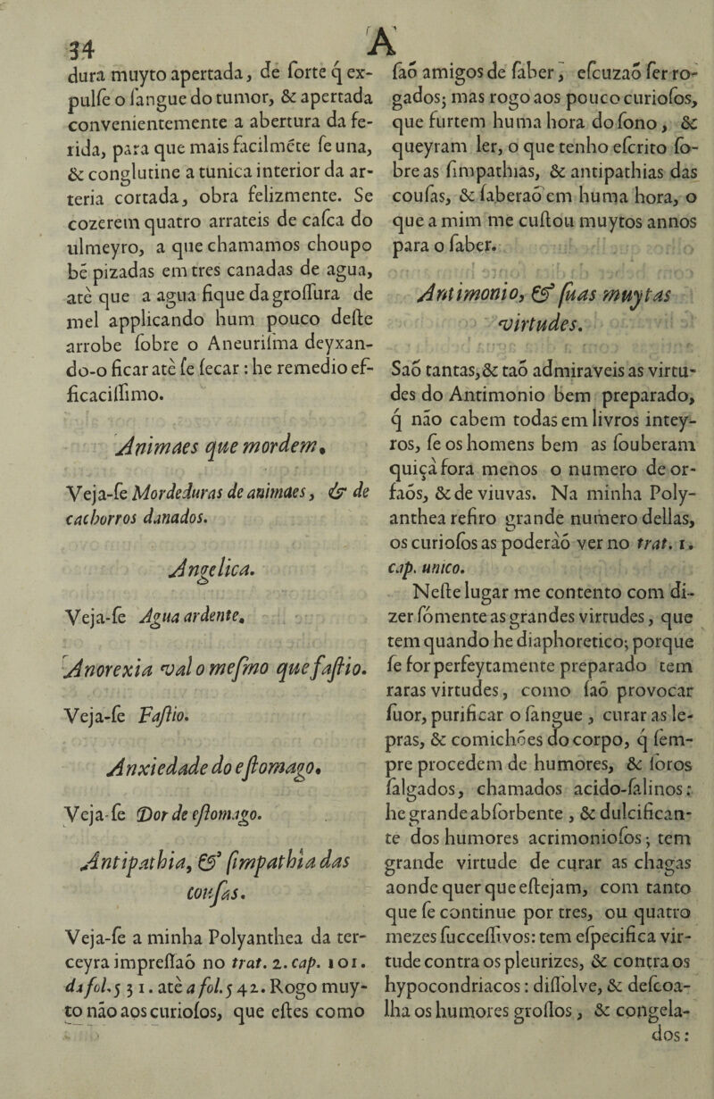 dura muytoapertada, de forte qex- pulfe o íangue do tumor, & apertada conveníentemente a abertura da fe¬ rida, para que mais facilmcte fe una, òí conglutine a túnica interior da ar¬ téria cortada, obra felizmente. Se cozerem quatro arrateis de cafca do ulmeyro, a que chamamos choupo bé pizadas em tres canadas de agua, atè que a agua fique dagroíTura de mel applicando hum pouco deíle arrobe fobre o Aneuriíma deyxan- do-o ficar atè fe íecar: he remedio ef- ficaciffimo. AnlYnaes que mordem. Veja-fe Mordeduras de auimcses ^ de cachorros danados* Amelica. o Veja-fe Agua ardente^ Anorexia ^Jalomefmo quefajhio. Veja-fe Fajiio, Anxiedade do eflomago. Veja- fe T^or de ejíomago. Antípathia^ [impaphla das coiifas. Veja-fe a minha Polyanthea da ter- ceyraimprefíaò no trat.i.cap* loi. da foL 531. atè a foi. 5 4 z. Rogo muy¬ to não aos curioíos, que eftes como ião amigos de faber, efcuzao fer ro- gadosj mas rogo aos pouco curioíos, que furtem huma hora dofono, òc queyram ler, o que tenho efcrito íb- breas fimpathias, & antipathias das coufas, ôe ía.berao em hurna hora, o que a mim me cuftou muytos annos para o faber. Antimonio, Çf [uas muytas ^virtudes. f Sao tantas,& tao admiráveis as virtu¬ des do Antimonio bem preparado, q não cabem todas em livros intey- ros, íè os homens bem as fouberani quiçãfora menos o numero deor- faós, & de viuvas. Na minha Poly¬ anthea refiro grande numero delias, os curioíos as poderão ver no trat, i. Ciip. untco. Nefte lugar me contento com di¬ zer fomente as grandes virtudes, que tem quando he diaphoretico; porque fe forperfeytamente preparado tem raras virtudes, como íaõ provocar íuor, purificar o íangue , curar as le¬ pras, & comichóes do corpo, q íèm- pre procedem de humores, &c íoros íãlgados, chamados acido-falinos: he grande abforbente , ôc dulcifican- te dos humores acrimoniofos; tem grande virtude de curar as chagas aonde quer que eftejam, com tanto que fe continue por tres, ou quatro mezes fucceffivos: tem efpecifica vir¬ tude contra os pleiirizes, òc contra os hypocondriacos: diílòlve, defcoa- Iha os humores groílos, &: cojigela-