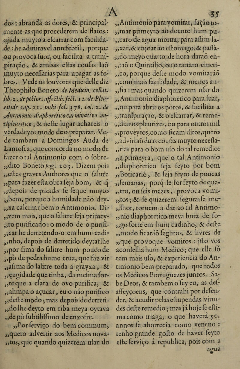 dos: abranda as dores, & principal- mente as c]ue procederem de flatos : ajuda muy to a eícarrar com facilida¬ de : lie admiravel antefebril, porque ouprovocafuor, ou facilita a tranf- pitação, & ambas eílas couías íao inuyto iieceflariaspara apagar as fe¬ bres. Vede os louvores que delle diz Theophilo Boneto de Mediem, coílau lih. 1. ciepeBor. ajfeBih. fe^. i z de Vleu- ittide ccip, 21. mihi foi, 578. col, 2. de Antmionio dmphoretko cannincifho aur iipleuritico, &: neíle lugar achareis o verdadeyro modo dc o preparar. Ve¬ de também a Domingos Auda de Lantofea, que concorda no modo de fazer otal Ántinionio com o fobre- ,,dito Boneto ^5^. 203. Dizem pois ,,eftes graves Authores que o falitre ,,para fazer efta obra feja bom, Ôc q „ depois de pizado fe íèque muy to „bem, porque a humidade não dey- 3,xa calcinar bem o Antimonío. Di- ,,zem mais, que o falitre (èja primey- ,,ro purificado; o modo de o purifi- 3,car hederretendo-o em hum cadi- ,,nho, depois de derretido deytarlhe j,por fima doíàlitre hum pouco de ,,pb de pedrahume crua, que faz vir „afimado íalitre toda a grayxa, & 3,çugidade que tinha, da mefma for- ,,teque a clara de ovo purifica, & „alimpa o açúcar, cu o nao purifico jjdefte modo; mas depois de derreti- „dolhedeyto cm riba meya oytava „de pò fubtiliflimo de enxofre. „Poríerviço do bemcommum, ,,quero advertir aos Médicos nova- ,,tos, que quando quizerem ufar do j, Antimonio para vomitar, fação to- „marpnmeyro ao doente hum pu^ „caro de agua morna, para aflim la- „xar,&: enjoar ao ell:omago.& pafla- ,,do meyo quarto dc hora daraó en- ,,tao o Quintilio, ou o tartaro emeti- „co, porque deíle modo vomitarão ,,com mais facilidade, menos an- ,,íia: mas quando quizerem ufar do „ Antimonio diapboretico para íuar, ,,ou para abrir os poros, &: facilitar a „rranfpiraçãc, ôc o efearrar, & reme- „diar os>pleurizes, ou para outros mil .,,proveyros,como ficam ditos,quero „advirtaóduas coufas muyco necefla- ,,rias para o bom uío do tal remedio: „aprimeyra, que o tal Antimonio „diaphoretico íeja feyto por bom „Boticario, 6c feja feyto de poucas „femanas, porq íe for feyto de qua-*' „tro, ou feis mezes, provoca vomi- ,,ros-, & fe quizerem leguraife me- „lhor, tornem a dar ao tal Antimo- „nio diapboretico meya hora de fo- j,go forte em hum cadinho, 5e deíle „modo ficarão feguros, & livres dc „que provoque vomitos : iílo vos aconíelhahum Medico; que elle fó tem mais uío, & experiencia do An¬ timonio bem preparado, que todos os Médicos Portuguezes juntos. Sa¬ be Deos, & também o fey eu, as def- affeyçoens, que contrahi por defen¬ der, & acudir pelas eílupendas virtu¬ des defte remedio; mas jã hoje fe eíli* ma como triaga, o que havera 50. annos fê aborrecia como veneno : tenho grande goílo de haver feyto elle íerviço ã republica, pois com a agua