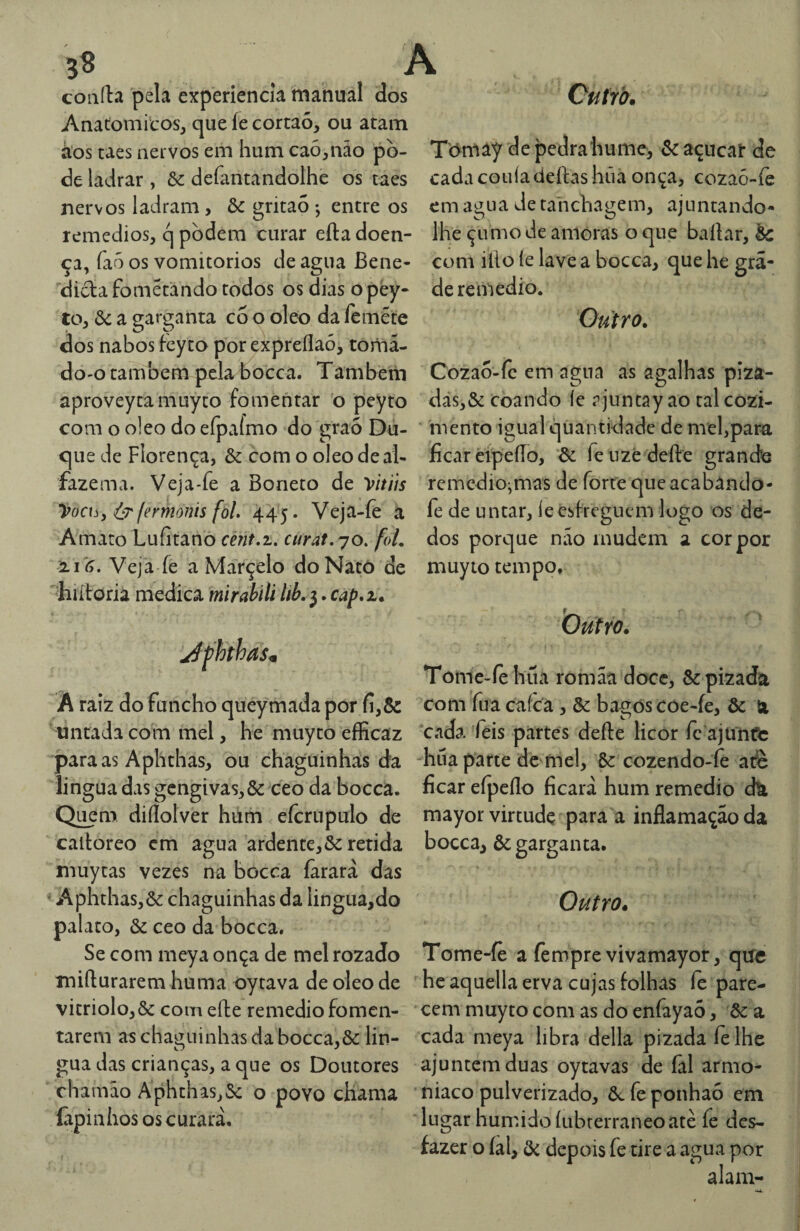 Ouírb. b8 a coiiíla pela experiencia manual dos Anatômicos, que íe cortaó, ou atam á’os taes nervos em hum ca6,não po¬ de ladrar , ôe defantandolhc os taes nervos ladram, &: gritaó ; entre os remedios, q podem curar efta doen¬ ça, íaõ os vomitorios de agua Bene- didafometando todos os dias opèy- to, &: a garganta co o oleo da leméte dos nabos feyto porexpreílaó, toma¬ do-o também pela bocca. Tambein aproveytamuyto fomentar o peyto com o oleo do efpaímo do graó Du¬ que de Florença, & com o oleo de al¬ fazema. Veja-fe a Boneto de Vitíís yocuy fermonis fõL 445. Veja-(e á A mato Lufitano ce?it,z, curat.yo. foL ^16. Veja fe a Marçelo doNatõ de '■hiítoria medica mirabili lib. 3. cap*2.* Tórnay de pedra hume, &açucai: de cadacoiiíadeílashiiã onça, cozaó-íe em agua de tahcbagem, ajuntando- lhe çumo de amoras o que bailar, àc com illo íe lave a bocca, que he gra¬ de remedío. Outro. Cozao-fc em agua as agalhas píza- das,& Coando íe ajuntay ao tal cozi- * mento igual quantidade de mel,para ficar dpeíTo, ^ feuze deíle granefe remediojmas de forte que acabândo- íe de untar, le esfreguem logo os de¬ dos porque nao mudem a cor por muyto tempo. Outro. Jfhthas<B A raiz do funcho queymada por fi,&: untada com mel, he muyto efficaz para as Aphthas, ou chaguinhas da íingua das gengivas,& ceo da bocca. Q^m diílolver hum eícrupulo de calloreo em agua ardente,& retida muycas vezes na bocca íàrarà das Aphthas,& chaguinhas da Íingua,do palato, & ceo da bocca. Se com meya onça de mel rozado miílurarem huma oytava de oleo de vitriolo,& comeíle remediofomen¬ tarem as chaguinhas da bocca,& lin- gua das crianças, a que os Doutores chamão Aphthas,Sc o povo chama Capinhos os curara. Tome-fehua romaa doce, ôe pizada com fuacafca , & bagos coe-íe, & 61 cada féis partes defte licor fe ajuntte -hua parte de mel, Sc cozendo-fe afè ficar eípcílo ficara hum remedio efe mayor virtude para a inflamação da bocca, ôc garganta. Outro. Tome-fê a fempre vivamayor, qife he aquella erva cujas tolhas íe pare¬ cem muyto com as do enfayaó, Sc a cada meya libra delia pizada íelhe ajuntem duas oytavas de íãl armo- niaco pulverizado, Sc fe ponhaó em lugar húmido ÍLibrerraneoatè fe des¬ fazer o íal, Sc depois fe tire a agua por alam-