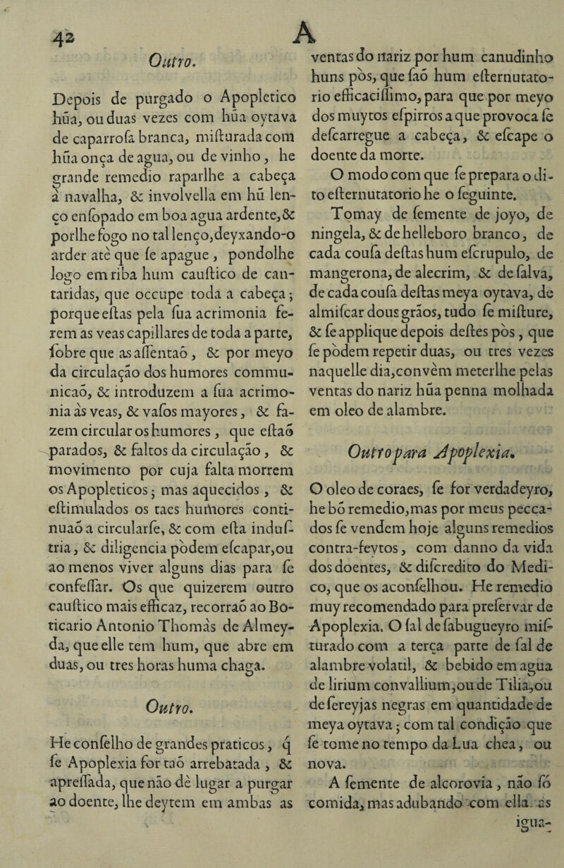 Outro. Depois de purgado o Apoplético húa:, ou duas vezes com liüa oyrava de caparrofa branca, mifturadacom hüa onça de agua, ou de vinho, he grande remedio raparlhe a cabeça à navalha, & involvella em hú len¬ ço eníopado em boa agua ardente,ôc porlhefogo no tal lenço,deyxando-o arder atè que íe apague , pondolhe logo em riba hum cauftico de can- taridas, que occupe toda a cabeça; porqueeftas pela fua acrimonia fe¬ rem as veas capillares de toda a parte, íobre que as aíTentaô, & por meyo da circulação dos humores commu- nicaõ, & introduzem a fua acrimo¬ nia ás veas, &: vaíbs mayores, & fa¬ zem circular os humores, que eílao parados, ôc faltos da circulação, & movimento por cuja falta morrem os Apopléticos j mas aquecidos, eftimulados os taes huáaores cond- nuao a circularíè, & com efta indul^ tria, 6c diligencia podem efeapar,ou ao menos viver alguns dias para íe confeíTar. Os que quizerem outro cauftico mais efficaz, recorraó ao Bo¬ ticário Antonio Thomás de Almey- da, queelle tem hum, que abre em duas, ou tres horas huma chaga. Outro. He coníèlho de grandes práticos, q fe Apoplexia for taò arrebatada , Ôc apreíTada, que não dè lugar a purgar ao doente, lhe deytem em ambas as ventas do nariz por hum canudinho huns pbs, quefaó hum efternutato- rio eflicaciílimo, para que por meyo dosmuytos efpirros a que provoca íè deícarregue a cabeça, & eícape o doente da morte. O modo com que fe prepara o di¬ to efternutatorio he o íèguinte. Tomay de femente de joyo, de ningela, 6c de helleboro branco, de cada coufa deftas hum efcrupulo, de mangerona, de alecrim, 6c de (alva, de cada coufa deftas meya oytava, de almifcar dous grãos, tudo íè mifture, 6c fe applique depois deftes pòs, que fe podem repetir duas, ou tres vezes naquelle dia,convèm meterlhe pelas ventas do nariz huapenna molhada em oleo de alambre. Outtopara Jpoplexia. O oleo de coraes, fe for verdadeyro, he bo remedio,mas por meus pecea- dos íe vendem hoje alguns remedios contra-fevtos, com danno da vida dos doentes, ôediferedito do Medi¬ co, que os aconíèlhou. He remedio muy recomendado para preíervar de Apoplexia. O íal dcfabugueyro mií^ turado com a terça parte de fal de alambre volátil, 6c bebido em agua de lirium convallium,oude Tilia,ou deíereyjas negras em quantidade de meya oytava j com tal condição que íè tome no tempo da Lua chea, ou nova. A femente de alcorovia, não fó comida, mas adubando com ella. as
