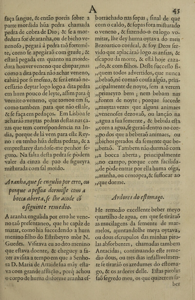 faça fangue, &:• então poreis fobre a parte mordida hüa pedra chamada pedra de cobra de Dio; & íe a mor¬ dedura for de aranha,ou de bicho ve- nenofo, pegara à pedra taó fortemê- te, como fe apegàrao com grude, &: eftaràpegada em quanto na morde¬ dura houverveneno que chupar^mas como a dita pedra não achar veneno, cahiràpor íi mefma, & íèrá então ne- ceíTario deytarlogo logo a dita pedra em hum pouco de leytc, aííim para q Vomite o veneno, que tomou em fi, como também para que nao eftale, ^ íè faça em pedaços. Em Lisboa íe acharàü muytas pedras deílas nas ca- zasquetem correfpondencia na ín¬ dia, porque de là vem para eíle Rey- no : eu tenho hüa deílas pedras, & a cmpreílarey dandofe-me penhor íè- guro. Na falta deíla pedra fe podem valer da cinza de pao de figueyra. miílurada com fal moido. é A ranha^que fe engulio por errOy ou ■forque apejfoa dormijje coma hoccadberta^fe lhe acode co ojeguinte remedio» A aranha engulida por erro he vene¬ no taó preíèntaneo, que he capaz de matar, como hia íuccedendo a hum menino filho do Eftribeyro mor N. Guedes. Vífitava cu ao dito menino que eílava doente, & cheguey a fa¬ zer avifita a tempo cm que a Senho¬ ra D. Maria de Attaide íiia may eíla¬ va com grande aíflição, porq achou o corpo de huma disforme aranha ef- 45 borrachado nas fopas ^ final de que com o caldo, &: fopas fora miílurado o veneno, & fazendo-o eu logo vo¬ mitar, lhe dcy huma oytava do meu Bezoartico cordeal, òc foy Deos íèr- vido que aplacàraò logo as anfias, òc efeapou da morte, ôc eílà hoje caza- ,,do,&: com filhos. Deíle fucceílo fi- ,,quem todos advertidos, que nunca ,,beba6,né comaó coufa algüa, prin- „cipalmente de noyte, fem a verem „primeyro bem 5 nem bebam nas „fontes de noyte *, porque fiiccede ,,muytas vezes que alguns animaes ,,venenoÍGs dezovao, ou lanção na ,,aguaafuafemente, & bebida eíla „com a agua,fe geraó dentro no cor- ,,po dos que a beberaó animaes, ou „bichos gerados da íemente que be- „berao. Também não durmao com „a bocea aberta, principalmente „no campo, porque com facilida- „de pode entrar por ella huma oíga, „aranha,ou centopea,6c fuíFocar ao ,,que dorme. Ardores do efiomago. He remedio excellente beber meyo quartilho de agua, em quefetiràrao asmucilagens da femente de mar¬ melos, ajuntandolhe meya oytava, ou dous efcrupulos das minhas piro^' las abforbentes, chamadas também Antacidasj continuando eíle reme¬ dio dous, ou rres dias infallivelmen- te le tirarão os azedumes do eíloma- go, & os ardores delle. Eílas pirolas faó íègredo meU;^ os quequizerem ía-