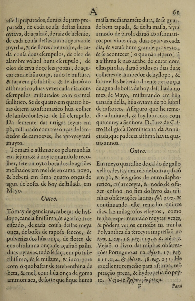 A aíTelli prcparadoSjde raiz de jarro pre- maffa medianamete dura, Sc íè 2;unr- parada, de cadacoufa deílas huiiia oycava, de açafraó,de raiz de helenio, de cada couía deílas liumaoytava,de niyiTha,ôc de flores de enxofre, de ca¬ da coufa dousefcrupulos, de oleo de alambre volacil hum efcrupulo , de oleo de erva doce feis gottas, de açú¬ car cande hua onça, tudo fe mifturc, & faça em pb fubtil , & fe daraó ao aílhmatico,duas vezes cada dia,dous efcrupulos miílurados com oximei fcillitico. Sc de quatro em quatro bo¬ de bem tapada, Sc defta maíla, feyta a modo de pirola daraó ao aílhmati- co, por vinte dias, duas oytavas cada dia, Sc veraó hum grande proveyro •, Sc fe acontecer ( o que não eípero) q aaílhma fenão acabe de curar conx eílas pitolas, daraó todos os dias duas colheres de lambedor de hyíTopo, Sc íobre ellas bebera o doente tres onças de agua de bofta de boy dcílillada no mez de Mayo, miílurando em húa canada delia, hua oytava de pò fubtil ras derem aoafthmatico hua colher decaftoreo. Afleguro que he reme¬ de lambedorfeyto de hú efcrupulo. dio admiravel, Sc foy hum dos com Da femente das urtigas feytas em pb,mifl:urado com tres onças de lam¬ bedor decamoezes, lhe aproveytarà muyto. Tomara o afthmatico pela manhãa em jejum,Ôc à noyte quando fe reco¬ lher, íête ou oyto bocados de agrióes molhados em mel de enxame novo, ■&. bebera em fima quatro onças de agua de bofta de boy deftillada em Mayo. Outro. Tómay de genciana,cabeças de hyf- fopo,canela finiflima,& agarico tro- cifcado, de cada coufa deftas meya onça, de bofes de rapoía feceos, Sc pulverizados hua onça, de flores de enxofre huma onça,de açafraó palha duas oytavas,tudofefaça em pb fub- tiliílimo, ôc fe mifture, Sc incorpore com o quebaftar de terebenthina de beta, Sc mel, com hua onça de goma ammoniaca^ de íbrte que fique huma que curey a Senhora D. Inez de Caí- tro Religiofa Dominicana da Annü- ciada,que padecia aftlima havia qua¬ tro annos. Outro, Em meyo quartilho de caldo de gallo velhojdeytay dez reis de bom açafraó em pb, Sc feis grãos de ouro diapho- retico, cujareceyta, Sl modo de o fa¬ zer eníino no fim do livro das mi¬ nhas obfervaçoes latinas foi, xoj. Sc continuando efte remedio quinze dias, faz milagrofos effeytos, como tenho experimentado muytas vezes, Sc pbdem ver os curioíos na minha Polyanthea da terceyra impreffaó no trat. z, cap, 16. pa^^. i iy,7i, 6. ate o 7. Vejao o livro das minhas obferva- çóes Portuguezas na ohJerV. 17. pa^, \i I obfefV, 3 8. pa^, 2 31. Hc excellente retpedio para afthma, ref- piração preza, ôc hydropefia do pey- to. yc']z4c^efpíraçaopre^a, F * Par A