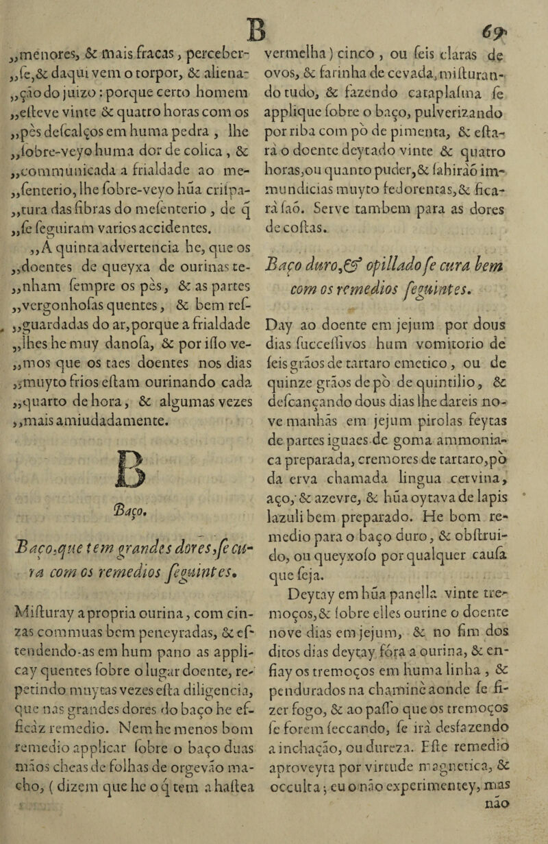 » yy yy yy yy yy menores, Sc mais fracas, percebcr- re,&: daqiu vem o torpor, Sc aliena- „çãodo juizo: porque cerco homem ellcve vinte Sc quatro horas com os pès deícalços em huma pedra , lhe íobre-veyohuma dor de cólica , Sc communicada a frialdade ao me- fenterio, lhe fobre-veyo húa criípa- „tura das fibras do meíenterio , de q „íè feguiram vários accidentes. ,, A c|uinca advertência he, que os ,5doentes de queyxa de ourinas te¬ nham fempre os pès, Sc as partes vergonhofas quentes, Sc bem rcí- guardadas do ar,porque a frialdade lhes he muy danofa, Sc por iílo ve¬ mos que os taes doentes nos dias ,5muytoh'ioseílam ourinando cada „quarto dehora, Sc algumas vezes ,,mais amiudadamente. yy yy yy yy Saco, Baço^que tem grandes dor es,Jècu^ ra com cs remédios feguintes» Mifturay apropria ourina, com cin¬ zas commuas bem peneyradas, & ef* tendendo-as em hum pano as appli- cay quentes fobre o lugar doente, re^ petindo muytas vezes eíla diligencia, que nas grandes dores do baço he ef- ficáz remedio. Nem hc menos bom remedio applicar íobre o baço duas maos cheas de folhas de orgevao ma¬ cho, ( dizem que he o q tem a haílea 69^ vermelha) cinco , ou feis claras dç ovos, Sc farinha de cevada, miíluran- do tudo, Sc fazendo cataplaíma fe applique fobre o baço, pulverizando por riba com pb de pimenta, Sc efta- rá o doente dcytado vinte Sc quatro horas,ou quanto puderjôc íahiráo im- mundicias muyto fedorentas,ô<: fica¬ rá faó. Serve também para as dores de coifas. Baço duro^Çf of tilado fe cura hem com Gs remédios feguintes. Day ao doente em jejum por dous dias fucceííivos hum vomitorio de íeis grãos de tartaro emetico, ou de quinze grãos de pò de quintilio, Sc defeançando dous dias lhe dareis no¬ ve manhãs em jejum pirolas feytas de partes iguaes de goma ammonia- ca preparada, cremores de tartaro,pò da erva chamada lingua cetvina, açoyôc azevre, Sc hüaoytavade lapis lazulibem preparado. He bom re¬ medio para o baço duro, Sc obílrui- do, ouqueyxoío por qualquer cauíâ que feja. Deycay em hüa panella vinte tre^ moços,ôc íobre eiles ourine o doente nove dias em jejum, & no fim dos ditos dias deytay fora a ourina, 6c en- fiay os tremoços em huma linha , Sc pendurados na chaminé aonde fe fi¬ zer fogo, Sc ao pafio que os tremoços íe forem íeceando, fe irá desfazendo a inchação, ou dureza. Eíle remedio aproveyra por virtude magnética, Sc occulta j eu o náo experimcntey, mas nao