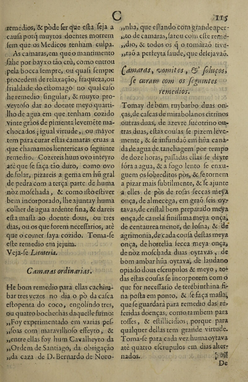 rerneJios, &pc)de (êrqUe eíla feja a cauíàporq niuytos doentes morrem fcm que os Médicos tenham culpa. As camaras^em que o mantimento íahe por bayxo tâo cru^ como entrou 'pela bocca íempre, ou quaíi femppe procedem de relaxação, fraqueza,ou frialdade do ellomago no qual calo heremédio fingiilar, 6c muyto pro- veytofo dar ao doente meyo quarti- .Ihodeaguaem que tenham cozido vinte grãos de pimenta levemete ma- chocados j igual virtude,c.ou.mâyor tem para curar eílas camaras cruas a que chamamos lientericas o feguinte remedio. Cozereis hum ovo inteyro até que fe faça tao duro, como ovo de folar, pizareis a gema em hu gral de pedra com a terça parte de huma noz moíchada, òc como irto eftiver bem incorporado, Iheajuntay huma colher de agua ardente fina, & dareis cila mafia ao doente dons, ou tres dias, ou os que forem necefíarios, atè que o comer íaya cozido. Toma-íè efiie remedio em jejum. Veja-fe Lienteria. Camaras ardinar ias, He bom remedio para ellas cachim¬ bar tres vezes no dia o pò da caíca eílopenta do coco, engolindo tres, ou quatro bochechas daqueilefumo: „Foy experimentado em varias pef „íoas com maravilhofo effeyto, 6c „entre ellas foy hum Cavalheyro da „Ordem de Santiago, da obrigaçeão „da caza de D. Bernardo de Noro- IIÍ nha, que eftnndo com grande aper¬ to de camaras,farcu com eíle reme¬ dio, 6e todos os q o romàraó tive- ,raó a perfeyta íaude, que deíejavaõ. (gamaras^ ^uomites ^ foluçosi fe mram com os Jigumtes remedíos. Tomay debom ruybarbo duas ori- ças,de cafeas de mirabolanos citrinos outras duas, de azevre íucotrinoou- tras duas, eflas couías fe pizem leve.- mente, 6cfe infundaõ.em húa cana¬ da de agua de tanchagem 'por tempo de doze horas, paíladas elias. fe deytc fora a agua, 6c a fogo lento fe enxu¬ guem os íobreditos pbs,^6c fé tornem a pizar mais fubtilmente, 6c fe ajunte a elles de pòs de rofas feceas nic^á onça, de almecega, em graó feis oyr tavas,de criflal bem preparado lue^a onça,de canela finiíTimameya onça, de centaurea menor, de lofna, 6c de* agrimonia,de cada couía deílas meya onça, dehortelãa íecea meya onça^ de noz moíchada duas oytavas dc bom ambarhüa oytava, dé laudano opiado dous efcrupulos ôc meyo, to? das ellas coufiis fe incorporem com o que for neceíTario de terebinthina fi¬ na poíla em ponto, 6c fe faça maíla^ que íê guardara para remedio das-' rér feridas doenças, como rambem para toíTes, 6c eílillicidios^ porque para qualquer delias tem grande virtude. Toma-íe para cada vez humaoytava atè quatro efcrupulos em dias alter? nados.. JDe