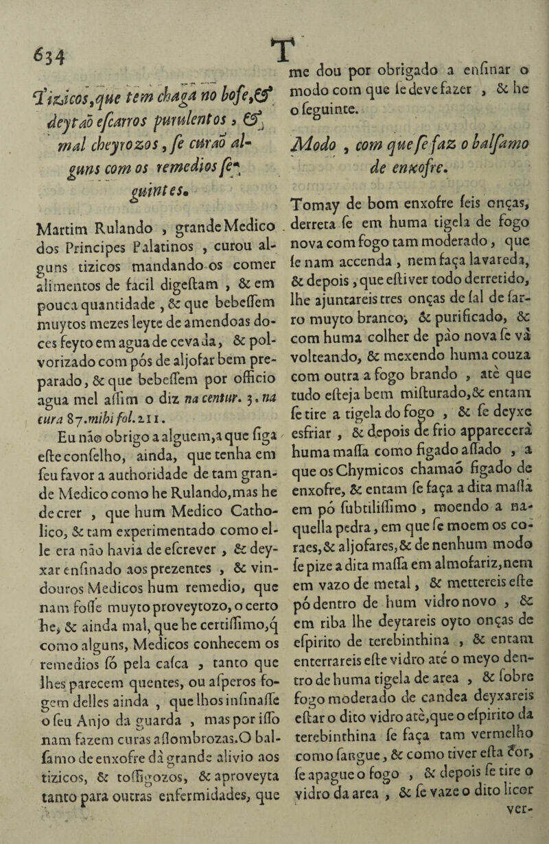 me dou por obrigado a enfinar o modo com que íe deve fazer , òc he o feguince. Jidodo , comquefefazohalfamo de eriKo^re. Tomay de bom enxofre íeis onças, _derreta fe em huma tigela de fogo dos Príncipes Palatinos , curou al- nova com fogo tam moderado, que puns tizicos mandando os comer íe nam accenda , nem faça lavareda, alimentos de facil digcftam , & em & depois, que eftiver todo derretido, pouca quantidade , que bebcíTem lhe ajuntareis tres onças de íal de at- muytos mezes leytc de amêndoas do- ro muyto branco, 6: purificado, ôc ces fcy to cm agua de ceva da, & pol- com huma colher de pao nova íc va vorizado com pós de aljôfar bem pre- volteando, ôc mexendo huma couza parado, & que bebeíTem por oflScio com outra a fogo brando , ate que TiiucoSique tem chag4 no bofe^Çf deytao efMYOS f?urulcntos 5 £5^ mal cheyrozos,fe cm ao aU guns com os temedios gmnteSrn Martim Rulando , grande Medico agua mel aífim o diz na anmr* 3. na cura Zj.mlhi foLi.\ i. Eu na® obrigo a alguém,a que figa efteconfelho, ainda, que tenha em feu favor a authoridadc de tam gran¬ de Medico como hc Rulando,mas he tudo efteja bem miílurado,ôc cntani íc tire a tigela do fogo , ôc fe dcyxc esfriar , & depois de frio apparecerà huma maíTa como fígado affado , a que os Chymicos chamao fígado de enxofre, Sc entam fè faça a dita maíla viv iVXVyvHWV/ 111W liv I.*w ^ ^ , dccrer , que hum Medico Catho- em pó fubtiliílimo , moendo a na lico, 5c tam experimentado como el- quella pedra, em que íc rriocm os co¬ le era não havia de eferever , & dey- raes,5c aljôfares,& de nenhum modo xar enfínado aos prezentes , & vin- fe pize a dita maílà em almofariz,ncni doaros Médicos hum remedio, que em vazo de metal, & mettereis efte nam foflíe muyto proveytozo, o certo pó dentro de hum vidro novo , ôc EiCj 5c ainda mal, que hc certiííimo,q em riba lhe deytareis oyto onças de como alguns, Médicos conhecem os efpirito de terebinthina , 5c entam remedios fó pela cafea 5 tanto que enterrareiseíle vidro ate o meyo den- Ihes parecem quentes, ou afperos fo- trodehuma tigela de area , ôc fobre gem delles ainda , que lhos infinaíTc fogo moderado de candea deyxare^is ofeu Anjo da guarda , masporiíTo nam fazem curas aíIombrozas.O bal- famo de enxofre dà grande alivio aos tizicos, 6c toífigozos, 5c aproveyta tanto para outras enfermidades, que eííar o dito vidro atè,que o elpirito da terebinthina fe faça tam vermelho como fanguc, 5c como tiver efta for, fe apague o fogo , 5c depois fè tire o vidro da area , 5c fc vaze o dito licor ver«