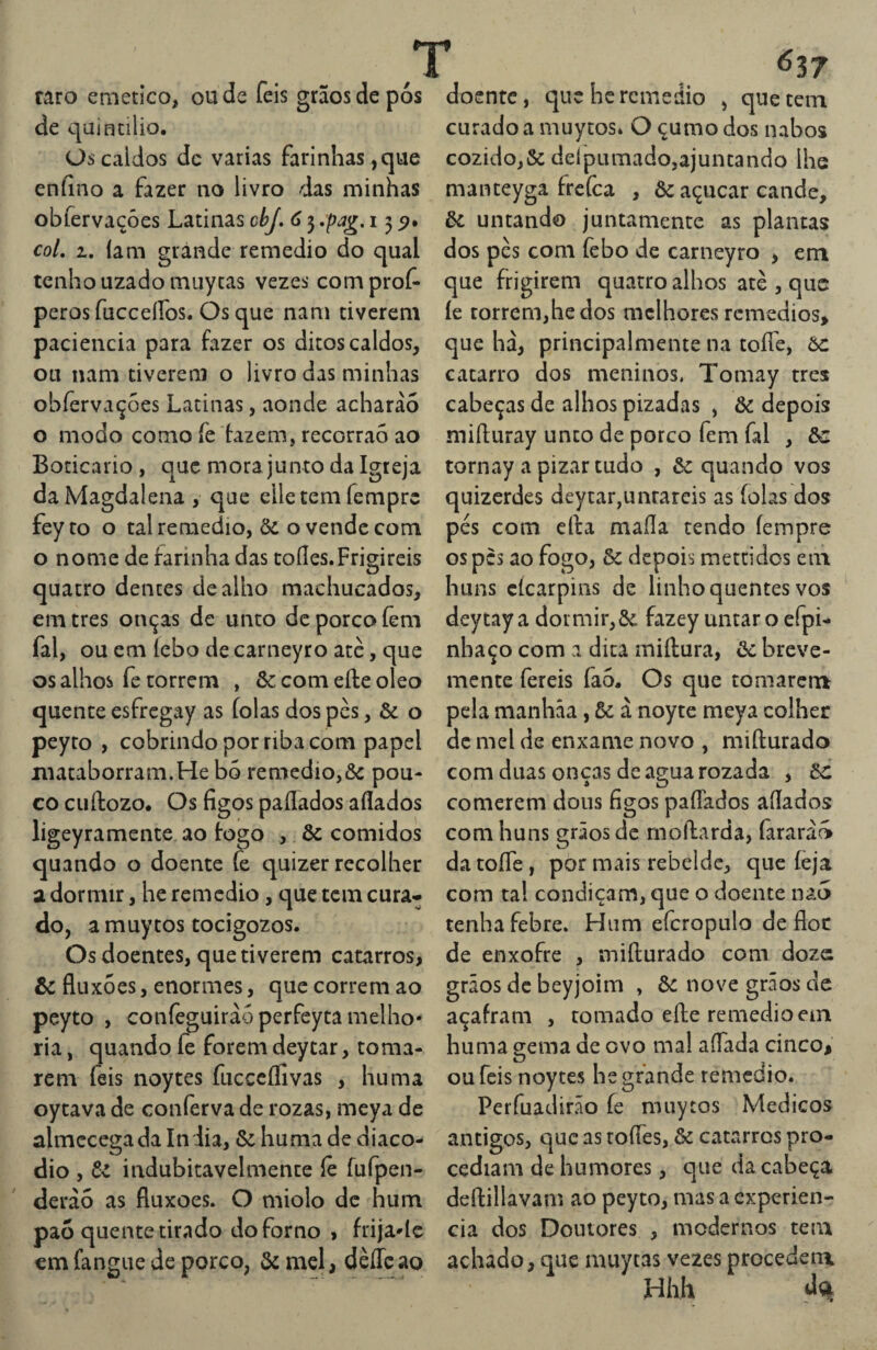 / raro emetico, ou de feis grãos de pós de qaincilio. Os caldos dc varias farinhas, que eníino a fazer no livro das minhas obfervaçóes Latinas cbj, 6 3 ,pag. 135?. coL 1, Iam grande remedio do qual tenho uzado miiycas vezes comprof- peros fucceífos. Os que nam tiverem paciência para fazer os ditos caldos, ou nam tiverem o livro das minhas obfervaçóes Latinas, aonde acharàó o modo como fe dazem, recorraó ao Boticário , que mora junto da Igreja daMagdalena , que elletem fempre feyto o tal remedio, & o vende com o nome de farinha das toííes.Frigireis quatro dentes de alho machucados, em tres onças de unto dc porco íêm fal, ou em íebo de carneyro ate, que os alhos fc correm , Sc com efte oleo quente esfregay as (olas dos pès, & o peyto , cobrindo por riba com papel macaborram.He bó remedio,&: pou¬ co cuftozo. Os figos paflados afiados ligeyramente ao fogo , & comidos quando o doente fe quizer recolher a dormir, he rcmedio, que tem cura-* do, amuytos tocigozos. Os doentes, que tiverem catarros, òc fluxóes, enormes, que correm ao peyto , confeguirào perfeyca melho* ria, quando fe forem deycar, toma¬ rem feis noytes fucccífivas , huma oytava de conferva de rozas, meya de almcccgada In lia, & huma de diaco- dio , indubitavelmente íè fufpen- derào as fluxoes. O miolo dc hum pao quente tirado do forno , frija^íc cm fangue de porco, ôc mel, dèíTc ao doente, que he remedio , que cein curado a muytos» O çumo dos nabos cozido,& delpumado,ajuntando lhe manteyga frefca , Òc açúcar cande, òc untando juntamente as plantas dos pès com febo de carneyro , em que frigirem quatro alhos atè , que íe torrem,he dos melhores remédios, que hà, principal mente na toíTe, òc catarro dos meninos. Tomay tres cabeças de alhos pizadas , Òc depois miíluray unto de porco fem fal , òc tornay a pizar tudo , & quando vos quizerdes deytar,untareis as folas dos pés com cila mafia tendo fempre os pes ao fogo, & depois mettidos em huns cícarpins de linho quentes vos deytay a dormir,Sc fazey untar o efpi- nhaço com a dica miílura, òc breve¬ mente fereis fao. Os que tomarer» pela manháa, òc à noyte meya colher dc mel de enxame novo , mifturado com duas onças de agua rozada , òc comerem dons figos paíTados afiados com huns grãos dc moftarda, fararà^ da toíTe, por mais rebelde, que íeja com ta! condiçam, que o doente nao tenha febre. Hum efcropulo de floc de enxofre , mifturado com doze grãos açafr huma gema de ovo mal afiada cinco, ou feis noytes he grande remedio. Perfuadirão íe muytos Médicos antigos, que as tofies, òc catarros pro¬ cediam de humores, que da cabeça deftillavam ao peyto, mas a experiên¬ cia dos Doutores , modernos tem achado, que muycas vezes procedem Hhh ; de beyjoim , òc nove grãos de am , tomado efte remedio em