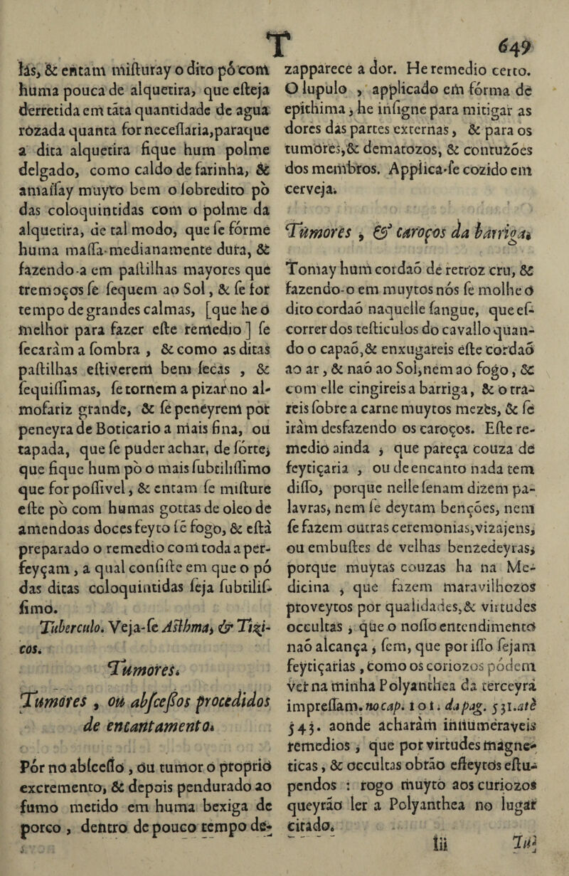 íás> & entam niifturay o dito pó coni huma pouca de alcjuetira, quecfteja derretida eni tãta quantidade dc agua ròzada quanta for neceílaria,paraque a dica alquetira fique hum polme delgado, como caldo de farinha, & aniaífay muyto bem o lobredito pò das coioqiiintidas com o polme da alquetira, de tal modo, que fc fórmé huma maíTa medianamenté dura, Ôè fazendo-a cm pallilhas mayores que tremoços fe fequem ao Sol, ôc fe iot tempo de grandes calmas, [que heò fnclhor para fazer efte réntedio ] fe fccaràm a (ombra , &como as dicas paftilhas eílivcrcnl bem íeèás , ôc fequiílimas, fe tornem a pizai^no al¬ mofariz grande, õc fé pcnéyrem pòt peneyra de Boticário a rrlais fina, ou tapada, que fe puder achar, de fórte^ que fique hum pò o mais fubdliflimo que forpoílível, ôc entam íc miílure cftc pò com humas gottas de oleo de amêndoas doces feyto íé fogo, ôc cftà preparado o remedío corri coda a pér- fcyçani, a qual confifte em que o pó das ditas coloquintidas íèja fubeilií- fimo. Tubérculo. Veja-fe Asíhmai & Tt^t- CÚSé Tl^morèSé ^umúíes , ouf ahfce^ot froctdidos de encantamento* Pór nd abíce(ío, du tumor ó proprid excremento, ôc depois pendurado ao fumo metido cm huma bexiga dc porco , dentro dc pouco tempo dé* zapparece a dor. He remedio certo. O lupulo , * applicado eiii fórma da ■y he infigne para mitigar as dores dás partes externas, ôc para os tumdfêSjôc dematozos, 6c contuZoes dos membros. Appiicâ»fe cozido ein cervejai Tkmorès ^ & caroços da iarrigaè iTomay húm cordaó de fecroz cru, ÔC fazendo-o em muytos nós fe molhe d dito cordaó naquelle fangue, que ef- correr dos tefticulos do cavallo quan¬ do o capaójôc enxugareis éíle cordad ao ar, ôc naó ao Soi^nem ad fogd, ôc com elle cingireis a barriga, ôc õ tra^ reis fobre a carne muytos mezfes, ôc íé iràm desfazendo os caroços. Efte re¬ medio ainda j que pareça couza dé fcytiçaria , ou dc encanto nada tem diflò, porque nelle íenam dizem pa- lavraS) nem íe dcycam bencóes, nem íè fazem outras ceremonÍas,vÍ2ajens, ou embuftes de velhas benzedeyrasi porque muytas couzas ha na Me¬ dicina , qüe fazem maravilhezõs ptoveytos por qualidades,ôc virtudes oceultâs i qüe o noílo entendimento naó alcança y fem, que por iílo fejam feytiçarias , tomo os coriozos podem vet na minha Polyanthea da térceyrà impreíTam.«oCíj/?* í ot; dapag. 543. aonde acharam ihiiümèraveis remedios y que por virtudes mágne^^ ticas, ôc oeculcas obrão cfieytòs eftu- pendos : irogo riauytò aoscuriozos queyráo ler a Polyanthea no lugat citado*