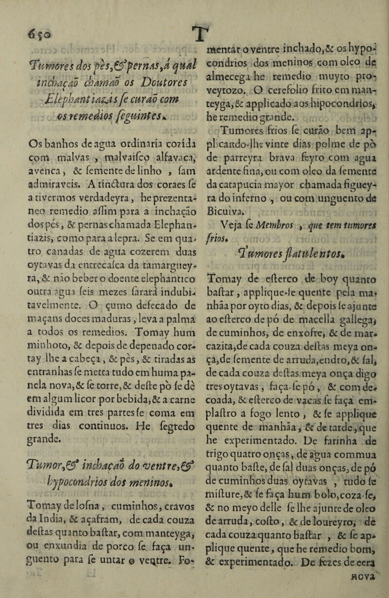 €so X humores dos fes^&^feYnás^Á qual inwa^aõ chamaÕ os Doutores Dlephántia^is fe cmad com {^sremeâios feguinteSh Os banhos dcagiu ordínaria cozida coni malvas , malvaiíco alfavaca^ avença) & fcmente de linho , fam admiráveis. A tindara dos coraes íè a tivermos verdadeyra, he prezenca- neo remedio aílim para a inchação dospcs, pernas chamada Elephan- tiazis, como para a lepra. Sc em qua¬ tro canadas de agua cozerem duas oytavas da eiitrecaíca da tamargucy- ra, ôc não beber o doente elephantico outra íigua íeis mezes (àrard indubi.. tavclnience. O çumo defecado de maçans doces maduras, leva a palma a todos os remedios. Tomay hum minhoto, & depois de depenado cor- tay lhe a cabeça, Se. pès, &: tiradas as entranhas íè meíta tudo cm huma pa¬ nela nova,& íè corre, & deífe pò íedè em algum licor por bebida,& a carne dividida em cres partes fe coma cm tres dias contínuos. He fegtedo grande. inchaçao do ^entreiÇf hypocondrios dos meninos^ Tomay de loíiia, cuminhos j cravos da índia, ôc acafram, de cada couza deftas quanto baftar, com manceyga, ou enxúndia de porco íè faça un¬ guento para fe untar o veQtre* Fo* mentar 0 ventre inchado,5^ os hypoi eondrios dos meninos com oleo dc almecega he remedio muyto pro- veytozo. O cerefoíio frito em man- teyga,5c apphcado aos hipocondrios^: he remedio grande. . Tumores frios íè curao bem ap- pl cando-lhe vinte dias polme dc pc> dc parreyra brava feyro com agua ardente fina, ou com oleo da íementé dacatapucia mayor chamada figuey- ra do inferno ^ ou com unguento dé Bicuiva. Veja íè Membros , que tem tumores frios* 7 umoresjlatúlentosrn Tomay dc efterco de boy quanto baftar , app!ique-íe quente peia ma^ nhãaporoytodias, ôc depois íeajunte ao efterco de pó de maceila gallegaj de cuminhos, de enxofre, &de mar- ca2ica,de cada couza deftas meya on¬ ça,de femente de arruda,endro,& íah de cada couza deftas meya onça digo tres oy tavas, façaTe pó , & com de# coada, ôc efterco de vacas fe faça em* plaftro a fogo lento > ôc íe applique quente de manhãa, tk de tarde > que he experimentado. De farinha dc trigo quatro onças, de a^gua commua quanto bafte, de fa) duas onças, de pó de cuminhos duas oytavas , tudo fe mifturc,5^ fe faça hum bolo,coza-íe,i ôc no nieyo delle fe lhe ajunte dc oleo de arruda, cofto, & de loureyro, dé cada couza quanto baftar , & fe ap* plique quente, que he reriiedio bom^ ôc experimentado. De fèzesdeeera Hcva'