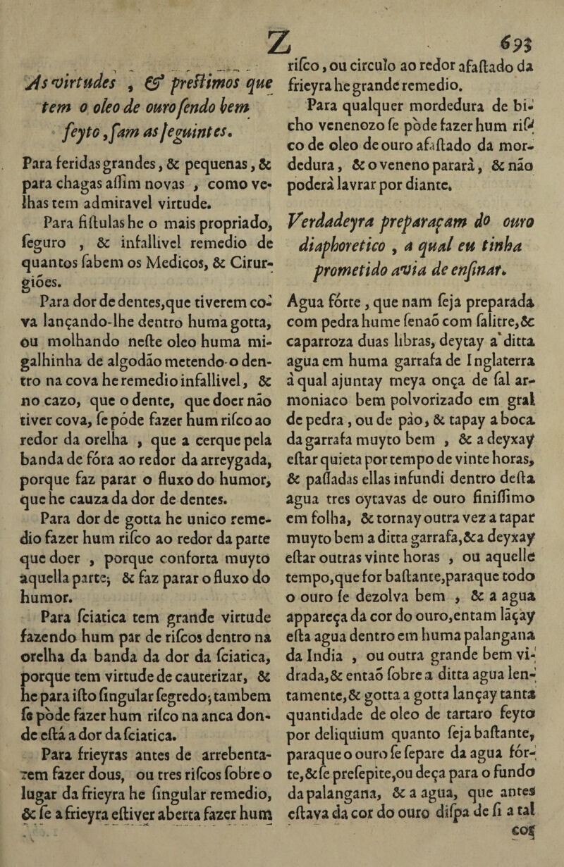 ji$ virtudes , freHimos que tem 0 oleo de ouro fendo hem feyto yfam as Jegmntes. Para feridas grandes, & pequenas, & para chagas aílim novas , como ve¬ lhas tem admiravel virtude. Para fiílulashe o mais propriado, ícguro , & infallivcl remedio de quantos fabcm os Médicos, & Cirur¬ giões. Para dor de dentes,que tiverem co¬ va lançando-lhe dentro humagotta, ou molhando ncfte oleo huma mi- galhinha de algodao metendo-o den¬ tro na cova hc remedio infallivcl, & no cazo, que o dente, que doer não tiver cova, fc pode fazer hum rifeo ao redor da orelha , que a cerque pela banda de fóra ao redor da arrcygada, porque faz parar o fluxo do humor, que hc cauza da dor de dentes. Para dor de gotta he unico reme¬ dio fazer hum rifeo ao redor da parte que doer , porque conforta muyto aquclla partej Ôc faz parar o fluxo do humor. Para fciatica tem grande virtude fazendo hum par de riícos dentro na orelha da banda da dor da fciatica, porque tem virtude de cauterizar, ôc hc para ifto íingular fegredo*, também fe pòdc fazer hum riíco na anca don¬ de eflâ a dor da fciatica. Para fricyras antes de arrebenta- 7cm fazer dous, ou tres rifeos fobre o lugar dafrieyra he íingular remedio, & fe a fricyra eftiver aberta fazer hutn 6n riíco, ou circulo ao redor afaftado da fricyra hc grande remedio. Para qualquer mordedura de bi¬ cho venenozofe pode fazer hum riP co de oleo de ouro afàftado dá mor¬ dedura, & o veneno parará, &não poderá lavrar por diante. i Verdadeyra preparafam do curo diaphoretico , a qual eu tinha prometido avia de enjinar» Agua forte, que nam íeja preparada com pedra hume fenao com falitre,Ôc caparroza duas libras, deytay a'ditta agua em huma garrafa de 1 nglaterra àqual ajuntay meya onça de fal ar- moniaco bem polvorizado em gral de pedra, ou de pão, & tapay a boca da garrafa muyto bem , èc a deyxay eílar quieta por tempo de vinte horas, & paííadas ellas infundi dentro defta agua tres oytavas de ouro finiífimo cm folha, ôctornay outra vez a tapar muyto bem a ditta garrafa,&a deyxay eftar outras vinte horas , ou aquello tempo,que for bafl:ante,paraquc todo o ouro íe dezolva bem , & a agua apparcça da cor do ouro,entam lãçay efta agua dentro em huma palangana da índia , ou outra grande bem vi-' drada,& então fobre a ditta agua len-' tanientc,& gotta a gotta lançay tanta quantidade de oleo de tartaro feyto pordeliquium quanto fejabaftante, paraqueoouroíèícparc da agua íór-í te,&fe prefepite,ou deça para o fundo da palangana, ôcaagua, que antei citava da cor do ouro diípa dc íí a tal V