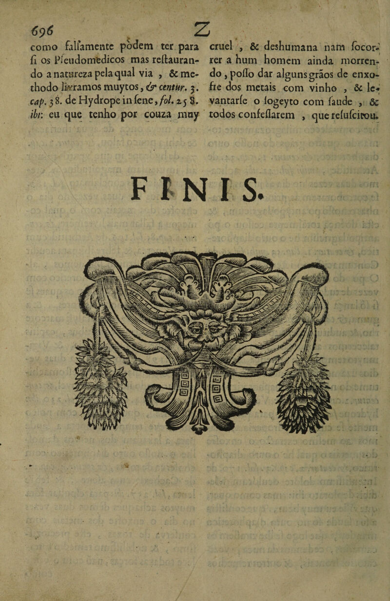 6^6 ^ como falfameiitc podem ter para cruel , & deshumana nani íocor- íi os Píeudomtdicos mas reílauran- rer a hum homem ainda morren¬ do a natureza pela qual via , &me- do jpoffo dar alguns grãos de enxo- thodo Jkramosmuytos,<jrce«/«r. 3, fre dos metais com vinho , ôc Ic-» Cíí/?. dcHydropeinfene,/i/. ^5 è. vantaríc o logeyto com faude , ôc ibn eu que tenho por couza muy todos confeflarem , que rcíufcicou. F t N I s. i