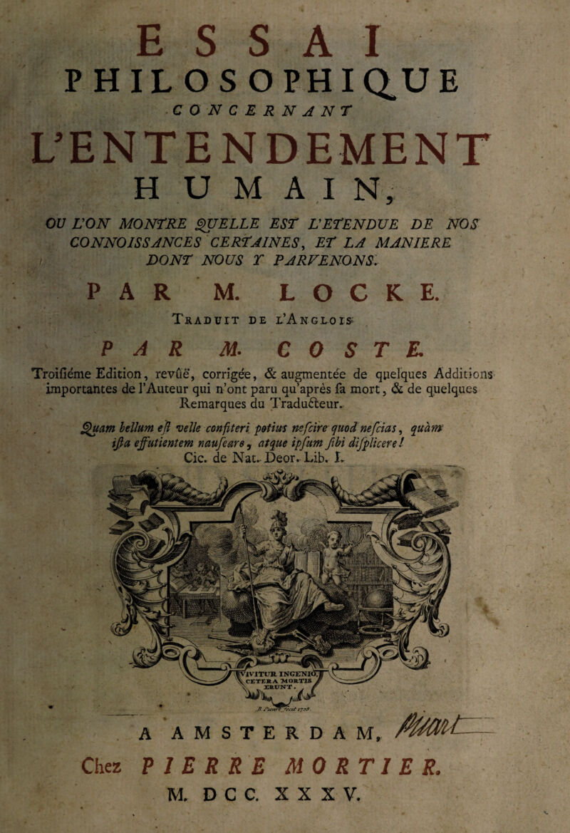 ES S A I PHILOSOPHIQUE ■ CONCERNANT L’ENTENDEMENT H U M A I N, OU VON MONTRE QUELLE EST L'ETENDUE DE NOS C O N NO ISS ANC E S CERTAINES, ET LA MANIERE i DONT NOUS T PARVENONS. P A R M. LOCKE. Traduit de e’Angloi* PAR M. C 0 S T E. Troifiéme Edition, revûë, corrigée, & augmentée de quelques Additions importantes de l’Auteur qui n’ont paru qu’après fa mort, & de quelques Remarques du Traducteur. Quant hélium efl velle confteri p&tius nefcire quod nef ci a s, quàm if a ejfutieniem naufeare , at que ipfum fhi di/pli cere ! Cic. de Nat.JDeor. Lib. T A AMSTERDAM, /wW-t-- Chez PIERRE MORTIER. M. D C C. XXXV.