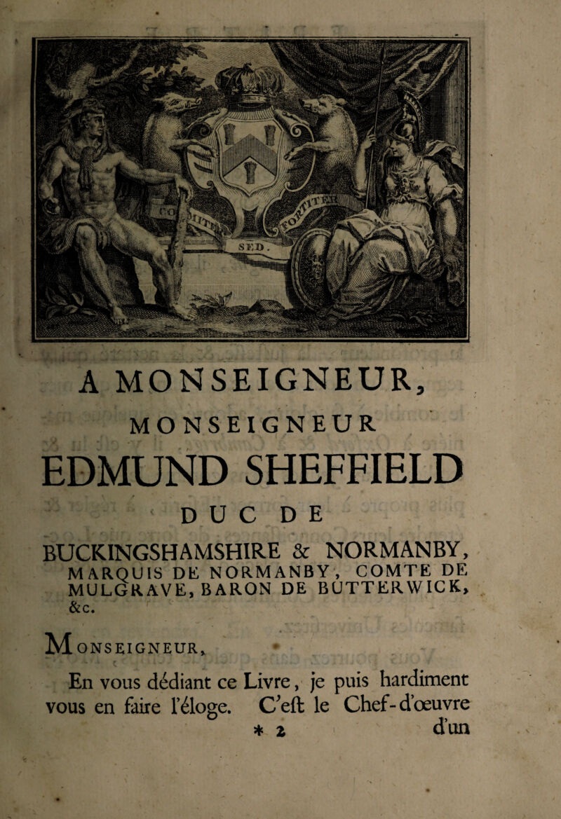 A MONSEIGNEUR, MONSEIGNEUR EDMUND SHEFFIELD DUC DE BUCKINGSHAMSHIRE & NORMANBY, MARQUIS DK NORMANBY, COMTE DE MULGRAVE, BARON DE BUTTERWICK» &c. M ONS EIGNEUR, • r * En vous dédiant ce Livre, je puis hardiment vous en faire l’éloge. C’effc le Chef-d’œuvre * z d’un