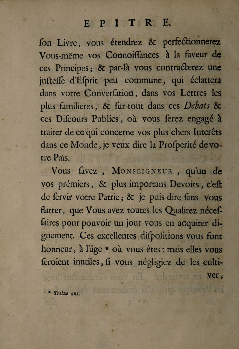 fon Livre, vous étendrez & perfectionnerez Vous-mëme vos Connoiflànces à la faveur de ces Principes; & par-là vous contrarierez une jufteflè d’Efprit peu commune, qui éclattera dans votre Converlàtion, dans vos Lettres les plus familières, & fur-tout dans ces Débats & ces Dilcours Publics, où vous ferez engagé à traiter de ce qui concerne vos plus chers Interets dans ce Monde, je veux dire la Profperité de vo¬ tre Pais. Vous favez , Monseigneur , qu’un de vos prémiers, & plus importans Devoirs, c’eft de lèrvir votre Patrie ; & je puis dire làns vous flatter, que Vous avez toutes les Qualitez nécef làires pour pouvoir un jour vous en acquiter di¬ gnement. Ces excellentes difpofitions vous font honneur, à 1 age * où vous êtes : mais elles vous feraient inutiles, fi vous négligiez de les culti¬ ver , * Treize ans.