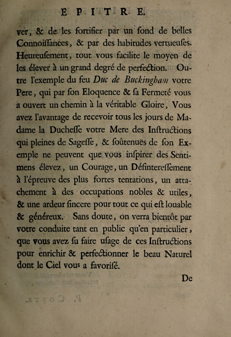. : v / ver, & de les fortifier par un fond de belles Connoiflànces, & par des habitudes vertueufès. Heureufement, tout vous facilite le moyen de les élever à un grand degré de perfection. Ou¬ tre l’exemple du feu Duc de Buckingham votre Pere, qui par fon Eloquence & fa Fermeté vous a ouvert un chemin à la véritable Gloire, Vous avez l’avantage de recevoir tous les jours de Ma¬ dame la Ducheflè votre Mere des InftruCtions qui pleines de Sageflè, & foûtenuës de Ion Ex¬ emple ne peuvent que vous infpirer des Senti- mens élevez, un Courage, un Défintereflèment à l’épreuve des plus fortes tentations, un atta¬ chement à des occupations nobles 8c utiles, & une ardeur fincere pour tout ce qui eft louable & généreux. Sans doute, on verra bientôt par votre conduite tant en public qu’en particulier, que vous avez fu faire ufage de ces InftruCtions ♦ pour enrichir & perfectionner le beau Naturel dont le Ciel vous a fàvorifé. » * ' T De ry * i ^ t -- I
