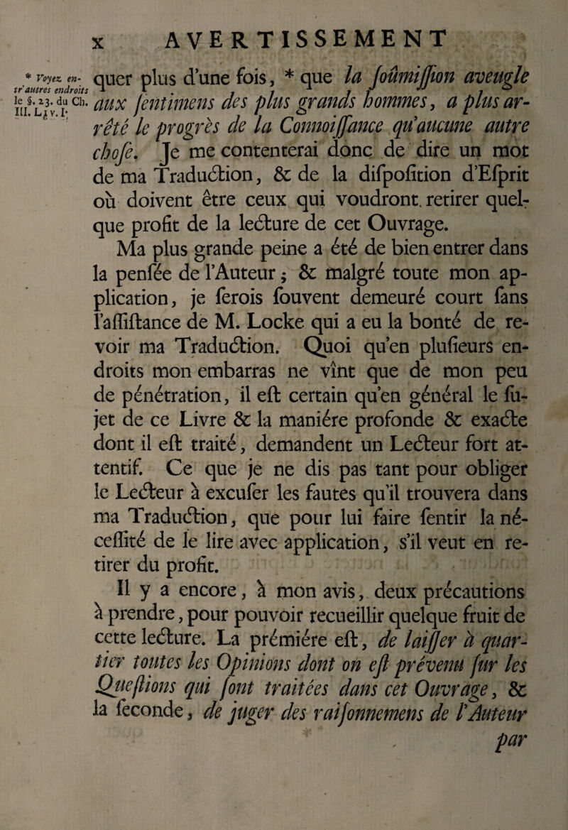 * Voyez en- tr autres endroits le §. 23. du Ch. III. v. I; AVERTISSEMENT quer plus d’une fois, * que lu JoûmijJion aveugle aux Jentimèns des plus grands hommes, a plus ar¬ rêté le progrès de la Connoiffance qu’aucune autre chofe. Je me contenterai donc de dire un mot de ma Traduction, & de la difpofition d’Efprit où doivent être ceux qui voudront, retirer quel¬ que profit de la leéture de cet Ouvrage. Ma plus grande peine a été de bien entrer dans la penfée de l’Auteur ; & malgré toute mon ap¬ plication, je ferais fouvent demeuré court fans l’affiftance de M. Locke qui a eu la bonté de re¬ voir ma Traduétion. Quoi qu’en plufieurs en¬ droits mon embarras ne vînt que de mon peu de pénétration, il eft certain qu’en général le fu- jet de ce Livre & la manière profonde & exaéte dont il eft traité, demandent un Leéteur fort at¬ tentif. Ce que je ne dis pas tant pour obliger le Leéteur à excufèr les fautes qu’il trouvera dans ma Traduétion, que pour lui faire lentir lané- cefîité de le lire avec application, s’il veut en re¬ tirer du profit. Il y a encore, à mon avis, deux précautions à prendre, pour pouvoir recueillir quelque fruit de cette leéture. La prémiére eft, de lai/Jer à quar¬ tier toutes les Opinions dont on ejl prévenu fur les Qitefiions qui font traitées dans cet Ouvrage, & la fécondé, de juger des raifonnemens de l’Auteur par