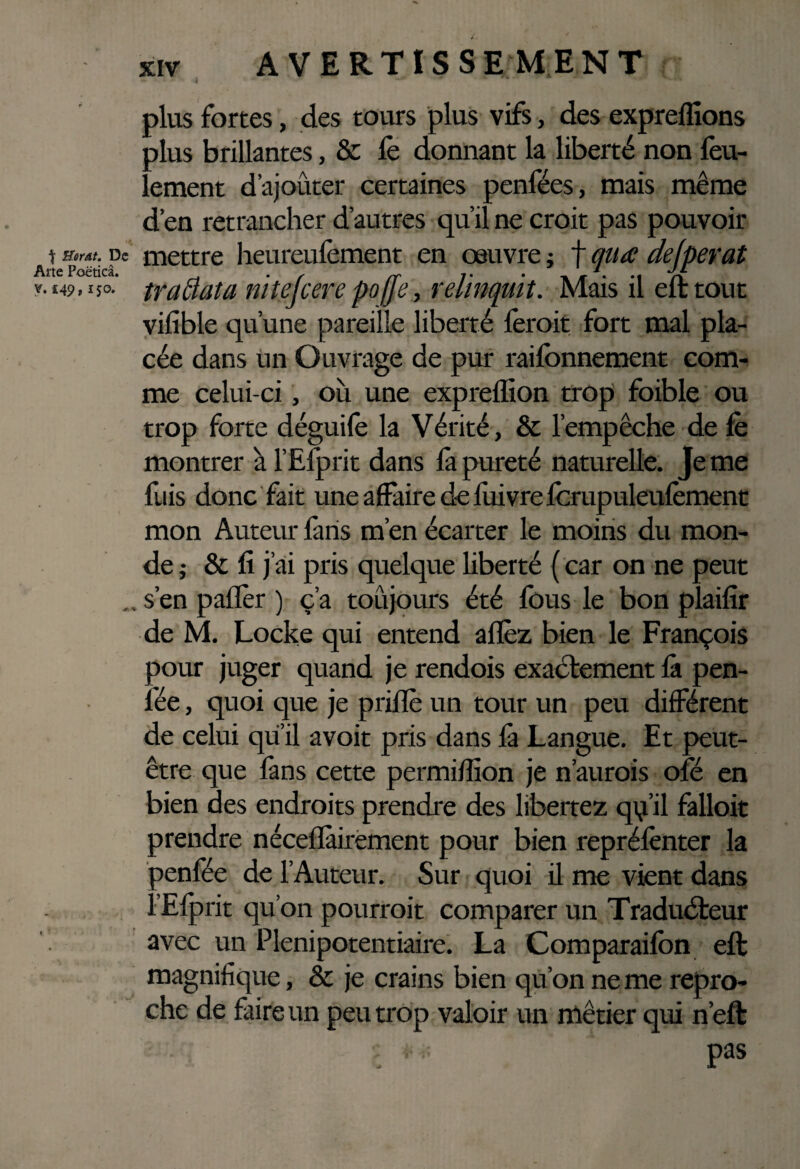 plus fortes, des tours plus vifs, des expreffions plus brillantes, & le donnant la liberté non feu¬ lement d’ajouter certaines penfées, mais même d’en retrancher d’autres qu’il ne croit pas pouvoir t »«/. De mettre heureufement en œuvre ; Arte Poëticâ. ^ 7 y. £49,150. traâaia nitejcere poffe, relinquit. vilible qu’une pareille liberté fer oit fort mal pla¬ cée dans Un Ouvrage de pur raifonnement com¬ me celui-ci, où une expreflion trop foible ou trop forte déguife la Vérité, & l’empêche de le montrer à l’Efprit dans là pureté naturelle. Je me fuis donc fait une affaire de luivrefcrupuleulèment mon Auteur fans m’en écarter le moins du mon¬ de ; & fi j’ai pris quelque liberté ( car on ne peut . . s’en palier ) c’a toûjours été fous le bon plailîr de M. Locke qui entend allez bien le François pour juger quand je rendois exactement là pen- l'ée, quoi que je prilïè un tour un peu différent de celui qu’il avoit pris dans là Langue. Et peut- être que làns cette permillîon je n’aurois ofé en bien des endroits prendre des libertez qq’il falloit prendre nécellàirement pour bien reprélènter la Denfée de l’Auteur. Sur quoi il me vient dans r’Elprit qu’on pourrait comparer un Traducteur avec un Plénipotentiaire. La Comparailon ell magnifique, & je crains bien qu’on ne me repro¬ che de faire un peu trop valoir un métier qui n’eft , pas f qua dejperat Mais il elt tout