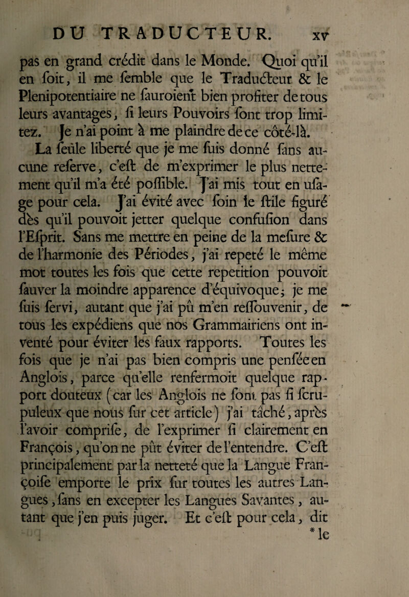 pas en grand crédit dans le Monde. Quoi qu’il en foit, il me femble que le Traducteur & le Plénipotentiaire ne fauroient bien profiter de tous leurs avantages, fi leurs Pouvoirs font trop limi¬ tez. Je n’ai point à me plaindre de ce côté-là. La feule liberté que je me fuis donné fans au¬ cune referve, c’eft de m’exprimer le plus nette¬ ment qu’il m’a été poffible. J’ai mis tout en ula- ge pour cela. J’ai évité avec foin le ftile figuré dés qu’il pouvoit jetter quelque confufion dans l’Efprit. Sans me mettre en peine de la melùre & de l’harmonie des Périodes, j’ai répété le même mot toutes les fois que cette repetition pouvoit fauver la moindre apparence d’équivoque ; je me fuis fervi, autant que j’ai pii m’en reflouvenir, de tous les expédiens que nos Grammairiens ont in¬ venté pour éviter les faux rapports. Toutes les fois que je n’ai pas bien compris une penféeen Anglois, parce quelle renfermoit quelque rap¬ port douteux ( car les Anglois ne font pas fi fcru- ouleux que nous fur cet article) j’ai taché,après avoir comprilè, de l’exprimer fi clairement en François, qu’on ne put éviter de l’entendre. C’eft principalement par la netteté que la Langue Fran- çoifo emporte le prix fur toutes les autres Lan¬ gues , fans en excepter les Langues Savantes , au¬ tant que j’en puis juger. Et c’eft pour cela, dit