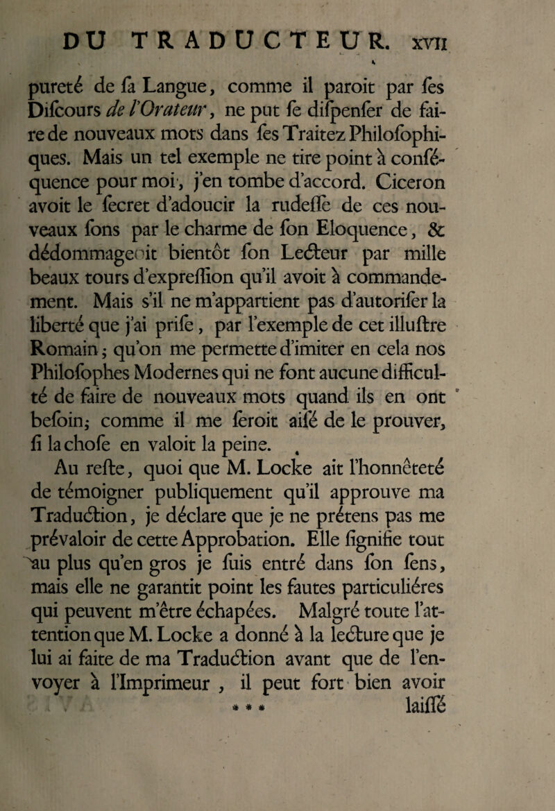 pureté de là Langue, comme il paroit par lès Dilcours de l'Orateur, ne put le dilpenlèr de fai¬ re de nouveaux mots dans lès Traitez Philolophi- ques. Mais un tel exemple ne tire point h confé- quence pour moi, j’en tombe d’accord. Cicéron avoit le fecret d’adoucir la rudeflè de ces nou¬ veaux Ions par le charme de fon Eloquence, & dédommage; ût bientôt fon LeCteur par mille beaux tours d’expreffion qu’il avoit à commande¬ ment. Mais s’il ne m’appartient pas d’autorilèr la liberté que j’ai prilè, par l’exemple de cet illultre Romain ; qu’on me permette d’imiter en cela nos Philofophes Modernes qui ne font aucune difficul¬ té de faire de nouveaux mots quand ils en ont befoin; comme il me lèroit ailé de le prouver, fi lachofe en valoit la peine. , Au relie, quoi que M. Locke ait l’honnêteté de témoigner publiquement qu’il approuve ma Traduction, je déclare que je ne prétens pas me prévaloir de cette Approbation. Elle lignifie tout au plus qu’en gros je fuis entré dans fon lèns, mais elle ne garantit point les fautes particulières qui peuvent m’être échapées. Malgré toute l’at¬ tention que M. Locke a donné à la lecture que je lui ai faite de ma Traduction avant que de l’en¬ voyer à l’Imprimeur , il peut fort bien avoir lailïé * * *