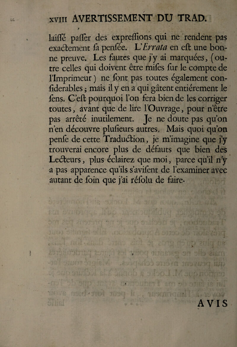 XVIÎ1 AVERTISSEMENT DU TRAD. / *■ laide paflèr des expreffions qui ne rendent pas exactement là penfée. U Errata en eft une bon¬ ne preuve. Les fautes que j’y ai marquées, ( ou¬ tre celles qui doivent être mifes fur le compte de l’Imprimeur ) ne font pas toutes également con- fiderables ; mais il y en a qui gâtent entièrement le lèns. C eft pourquoi l’on fera bien de les corriger toutes, avant que de lire l’Ouvrage, pour n être pas arrêté inutilement. Je ne doute pas qu’on n’en découvre plufieurs autres. Mais quoi qu’on penlè de cette Traduétion, je m’imagine que j’y trouverai encore plus de défauts que bien des Leéteurs, plus éclairez que moi, parce qu’il n y a pas apparence qu’ils s’avifont de l’examiner avec autant de foin que j’ai réfolu de faire- \ 9 AVIS