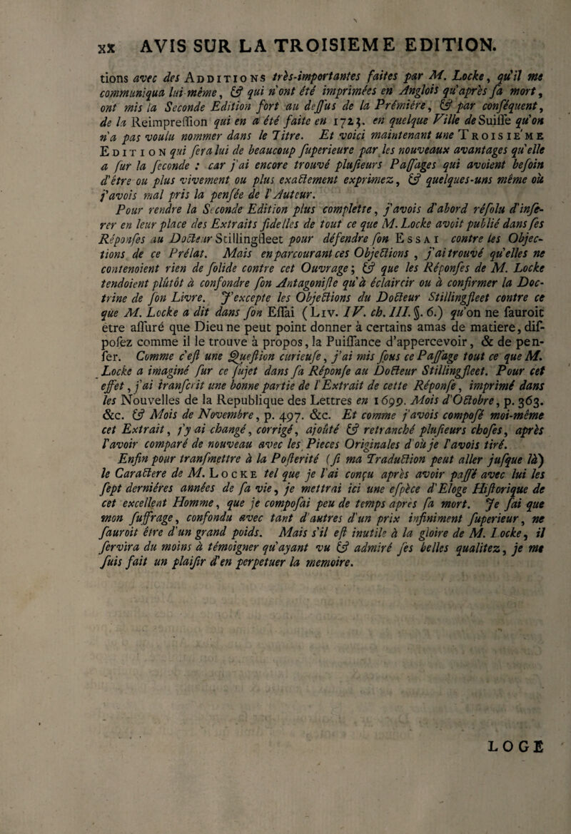 tions avec des Additions très-import ante s faites par M. Locke, qu'il me communiqua lui même, (fi qui nont été imprimées en Anglo’ts qu'après fa mort, ont mis la Seconde Edition fort au dejjus de la Prémiére, (fi par conféquent, de la Reimpreiïion qui en a été faite en 171?. en quelque Ville de SuifTe qu'on ri a pas voulu nommer dans le litre. Et voici maintenant me Troisie'me Edition qui fera lui de beaucoup fuperieurc par les nouveaux avantages qu elle a fur la fécondé : car j'ai encore trouvé plufteurs P afflige s qui avoient befoin d'etre ou plus vivement ou plus exactement exprimez, (fi quelques-uns même ou j'avois mal pris la pen fée de l Auteur. Pour rendre la Seconde Edition plus complette, j'avois d'abord réfolu d'infé¬ rer en leur place des Extraits fide lies de tout ce que M. Locke avoit publié dans fes Réponfes au Docteur Stillingfleet pour défendre fon Essai contre les Objec¬ tions de ce Prélat. Mais en parcourant ces Objections , j'ai trouvé qu'elles ne contenaient rien de folide contre cet Ouvrage ; (fi que les Réponfes de M. Locke tendoient plutôt à confondre fon Antagonize quà éclaircir ou à confirmer la Doc¬ trine de fon Livre. J'excepte les Objections du DoCleur Stillingfleet contre ce que M. Locke a dit dans fon EflTai (Liv. IV. ch. III. §. 6.) qu on ne fauroit être alluré que Dieu ne peut point donner à certains amas de matière, dif- pofez comme il le trouve à propos, la Puiflance d’appercevoir, & de pen- fer. Comme c'efi une gjuefiion curieufe, j'ai mis fous ce Pdffage tout ce que M. Locke a imaginé fur ce fujet dans fa Réponfe au DoCleur Stillingfleet. Pour cet effet, fai iranferit une bonne partie de l'Extrait de cette Réponfe, imprimé dans les Nouvelles de la Republique des Lettres en 169p. Mois d'Octobre, p. 363. &c. (fi Mois de Novembre, p. 497. &c. Et comme j'avois compofé moi-même cet Extrait, fy ai changé, corrigé, ajouté (fi retranché plufieurs chofes, après l'avoir comparé de nouveau avec les Pieces Originales d'où je l'avoïs tiré. Enfin pour tranfmettre à la Pofterité ( fi ma Traduction peut aller jufque là') le CaraClere de M. Locke tel que je l'ai conçu après avoir paffé avec lui les fept dernières années de fa vie, je mettrai ici une efpèce d'Eloge Hiflorique de cet excellent Homme, que je compofai peu de temps apres fa mort. Je fai que mon fluff rage, confondu avec tant d'autres d'un prix infiniment fuperieur, ne fauroit être d'un grand poids. Mais s'il eji inutile à la gloire de M. L ocke, il fervïra du moins à témoigner qu'ayant vu (fi admiré fies belles qualitez, je me fuis fait un plaifir d'en perpétuer la mémoire. LOGE