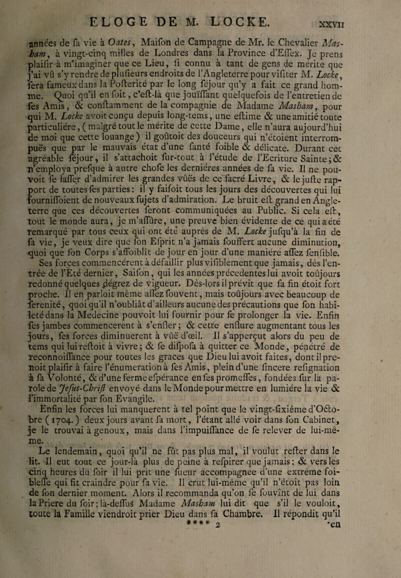 années de fa vie à Oates, Maifon de Campagne de Mr. le Chevalier Mas¬ ham, à vingt-cinq milles de Londres dans la Province d’Eflex. Je prens plaifirà m'imaginer que ce Lieu, li connu à tant de gens de mérite que j’ai vû s’y rendre de plufieurs endroits de l’Angleterre pour vifiter M. Locke, fera fameux dans la Pofterité par le long féjour qu’y a fait ce grand hom¬ me. Quoi qu’il en foit, c’efl-là que jouïflant quelquefois de l’entretien de fes Amis, & conflamment de la compagnie de Madame Masham, pour qui M. Locke avoit conçu depuis long-tems, une eflime & une amitié toute particulière, ( malgré tout le mérite de cette Dame, elle n’aura aujourd’hui de moi que cette louange) il goûtoit des douceurs qui n’étoient interrom¬ pues que par le mauvais état d’une fanté foible & délicate. Durant cet agréable féjour, il s’attachoit fur-tout à l’étude de l’Ecriture Sainte ; & n’employa prefque à autre chofe les dernières années de fa vie. Il ne pou- voit fe lafler d’admirer les grandes vûës de ce facré Livre, & le jufle rap¬ port de toutes fes parties : il y faifoit tous les jours des découvertes qui lui fourniffoient de nouveaux fujets d’admiration. Le bruit eft grand en Angle¬ terre que ces découvertes feront communiquées au Public. Si cela ell, tout le monde aura, je m’alTûre, une preuve bien évidente de ce qui a été remarqué par tous ceux qui ont été auprès de M. Locke jufqu’à la fin de fa vie, je veux dire que fon Efprit n’a jamais fouffert aucune diminution, quoi que Ion Corps s’affoibîît de jour en jour d’une manière allez fenfible. Ses forces commencèrent à défaillir plus vifibîement que jamais, dès l’en¬ trée de l’Eté dernier, Saifon, qui les années précédentes lui avoit toujours redonné quelques fiégrez de vigueur. Dès-lors il prévit que fa fin étoit fort proche. Il en parloit même allez fouvent, mais toûjours avec beaucoup de ferenité, quoiqu’il n’oubliât d’ailleurs aucune des précautions que fon habi¬ leté dans la Medecine pouvoit lui fournir pour fe prolonger la vie. Enfin fes jambes commencèrent à s’enfler ; & cette enflure augmentant tous les jours, fes forces diminuèrent à vue d’œil. 11 s’apperçut alors du peu de tems qui luirefboït à vivre; & fe difpofa à quitter ce Monde, pénétré de reconnoiflance pour toutes les graces que Dieu lui avoit faites, dontilpre- noitplaifir à faire l’énumeration à fes Amis, plein d’une fincere refignation à fa Volonté, & d’une ferme efpérance en fes promelfes, fondées fur la pa¬ role de Jefus-Chrifi envoyé dans le Monde pour mettre en lumière la vie & l’immortalité par fon Evangile. Enfin les forces lui manquèrent à tel point que le vingt-fixiême d’Oèlo- bre ( 1704.) deux jours avant fa mort, l’étant allé voir dans fon Cabinet, je le trouvai à genoux, mais dans l’impuiffance de fe relever de lui-mê¬ me. , y ... Le lendemain, quoi qu’il ne fût pas plus mal, il voulut refier dans le lit. Il eut tout ce jour-là plus de peine à refpirer que jamais : & vers les cinq heures du foir il lui prit une fueur accompagnée d’une extrême foi- blefle qui fit craindre pour fa vie. II crut lui-même qu’il n’étoit pas loin de fon dernier moment. Alors il recommanda qu’on fe fou vînt de lui dans la Priere du foir : là-defluS Madame Masham lui dit que s’il le vouloit, toute la Famille viendroit prier Dieu dans fa Chambre. Il répondit qu’il **** 2 *en