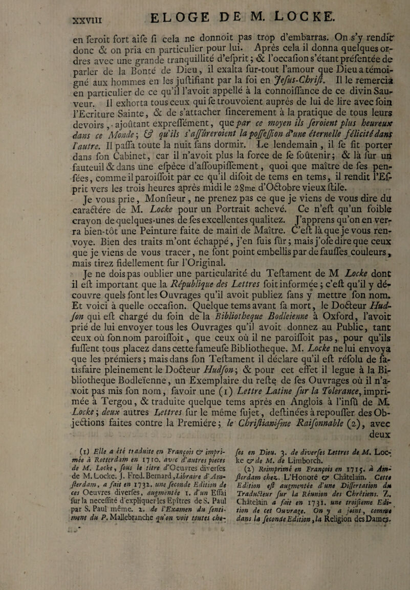 en feroit fort aife fi cela ne donnoit pas trop d’embarras. On s’y rendkr donc & on pria en particulier pour lui. Après cela il donna quelques or¬ dres avec une grande tranquillité d’efprit; & l’occafion s’étant préfentée de parler de la Bonté de Dieu , il exalta fur-tout l’amour que Dieu a témoi¬ gné aux hommes en les juftifiant par la foi en Jefus-Chrift. Il le remercia en particulier de ce qu’il l’avoit appellé à la connoiffance de ce divin Sau- veur. 11 exhorta tous ceux qui fe trouvoient auprès de lui de lire avec foin l’Ecriture Sainte, & de s’attacher fincerement à la pratique de tous leurs devoirs ,• ajoûtant expreflement, que par ce moyen ils fer oient plus heureuse dans ce Monde; C? qu'ils s'ajfùreroient la pofjeffion d'une éternelle félicitédans Vautre. Il palfa toute la nuit fans dormir. -Le lendemain , il fe fit porter dans fon Cabinet, car il n’avoit plus la force de le foûtenir; & là fur un fauteuil & dans une efpèce d’affoupiffement, quoi que maître de fes pen- fées, comme il paroilfoit par ce qu’il difoit de tems en tems, il rendit l’Ef- prit vers les trois heures après midi le 28me d’Oétobre vieux Bile. Je vous prie, Moniteur , ne prenez pas ce que je viens de vous dire du caraCtére de M. Locke pour un Portrait achevé. Ce n’eft qu’un foible crayon de quelques-unes de fes excellentes qualitez. J’apprens qu’on en ver- ra bien-tôt une Peinture faite de main de Maître. C’eft là que je vous ren¬ voyé. Bien des traits m’ont échappé, j’en fuis fur; mais j’ofe dire que ceux que je viens de vous tracer, ne font point embellis par de fauffes couleurs, mais tirez fidellement fur l’Original. Je ne dois pas oublier une particularité du Teftament de M Locke dont il eft important que la République des Lettres foit informée ; c’eft qu’il y dé¬ couvre quels font les Ouvrages qu’il avoit publiez fans y mettre fon nom. Et voici à quelle occafion. Quelque tems avant fa mort, le DoCteur Hud- Jon qui eft chargé du foin de la Bibliothèque Bodleienne à Oxford, l’avoit prié de lui envoyer tous les Ouvrages qu’il avoit donnez au Public, tant ceux où fon nom paroilfoit, que ceux où il ne paroilfoit pas, pour qu’ils fulfent tous placez dans cette fameufe Bibliothèque. M. Locke ne lui envoya que les prémiers ; mais dans fon Teftament il déclare qu’il eft réfolu de Sa¬ tisfaire pleinement le DoCteur Hudfon ; & pour cet effet il légué à la Bi¬ bliothèque Bodleïenne, un Exemplaire du refte de fes Ouvrages où il n’a- voit pas mis fon nom, favoir une (i) Lettre Latine fur la 'Tolerance, impri¬ mée à Tergou, & traduite quelque tems après en Anglois à l’infû de M. Locke ; deux autres Lettres fur le même fujet, deftiné'es à repouffer des Ob¬ jections faites contre la Première; le Chrijlianifine Raifonnable (2), avec deux (1) Elle a été traduite en François <& impri¬ mée à Rotterdam en 17 ro. avec d’autres pieces de M. Locke-, fous le titre ^’Oeuvres diverfes de M.Locke. J. Fred.Bernard,Libraire d’Am- fterdam, a fait en 1732. une fécondé Edition de ces Oeuvres diverfes, augmentée 1. d’un Efiai fur la neceffité d'expliquer les Epîtres de S. Paul par S. Paul même. 2. de l’Examen du fenti- mgnt du P. Mallebranche qu’on voit toutes cha¬ fes en Dieu. 3. de diverfes Lettres de M. Loc¬ ke z? de M. de Limborch. (2) Reimprimé en François en 1715. à Am- Jlcrdam chez.. L’Honoré z? Châtelain. Cette Edition eft augmentée d’une Differtation dn Tradutteur fur la Réunion des Chrétiens. Z. Châtelain a fait en 1731. une troifieme Edi¬ tion de cet Ouvrage. On y a joint, comme dans la fécondé Edition ,la Religion des Dames.