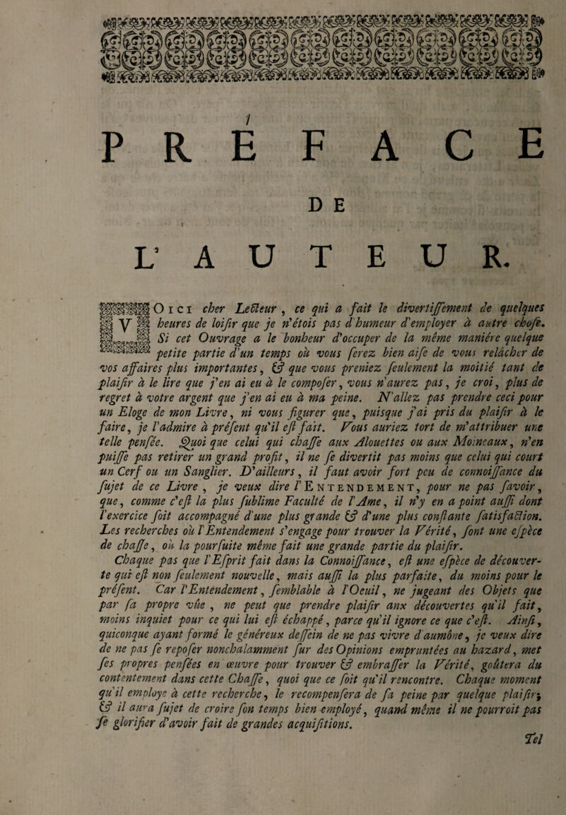 PRÉ FACE D E • * : ' J . y.\ \ ‘ ‘ jÉf y | Qj L’ A U T E U R. O i c I cher Leiïeur , ce qui a fait le divertiffement de quelques lïp y 11 heures de loifir que je n'étois pas d'humeur d'employer à autre chofe. HL*wjfi cet Ouvrage a le bonheur d'occuper de la même manière quelque petite partie d'un temps ou vous ferez bien aife de vous relâcher de vos affaires plus importantes, (fi que vous preniez feulement la moitié tant de plaijir à le lire que j'en ai eu à le compofer, vous n'aurez pas, je croi, plus de regret à votre argent que j'en ai eu à ma peine. N'allez pas prendre ceci pour un Eloge de mon Livre, ni vous figurer que, puisque fai pris du plaifir à le faire, je l'admire à préfent qu'il e fi fait. Fous auriez tort de m'attribuer une telle pen fée. Quoi que celui qui chaffe aux Alouettes ou aux Moineaux, n'en puiffe pas retirer un grand profit, il ne fie divertit pas moins que celui qui court un Cerf ou un Sanglier. D'ailleurs, il faut avoir fort peu de connoiffance du fujet de ce Livre , je veux dire /’Entendement, pour ne pas favoir, que, comme c'efl la plus fublime Faculté de T Ame, il n'y en a point auffi dont l'exercice foit accompagné d'une plus grande if d'une plus confiante fatisfaïïion. Les recherches ou T Entendement s'engage pour trouver la Vérité, font une ejpèce de chajje, ou la pour fuite même fait une grande partie du plaifir. Chaque pas que T Efprit fait dans la Connoiffance, efl une efipêce de découver¬ te qui e fi non feulement nouvelle, mais aufij la plus parfaite, du moins pour le préfent. Car VEntendement, femblable à TOcuil, ne jugeant des Objets que par fa propre vûe , ne peut que prendre plaifir anx découvertes qu'il fait, moins inquiet pour ce qui lui efi échappé, parce qu'il ignore ce que c'efl. Ainfi, quiconque ayant formé le généreux deffein de ne pas vivre d aumône, je veux dire de ne pas fe repofer nonchalamment fur des Opinions empruntées au haz.ard, met fes propres penfées en œuvre pour trouver (fi embraffer la Vérité, goûtera du contentement dans cette Chaffe, quoi que ce foit qu'il rencontre. Chaque moment qu'il emnloye à cette recherche, le recompenfera de fa peine par quelque plaifir$ ifi il aiv-a fujet de croire fon temps bien employé, quand même il ne pourroit pas fe glorifier d'avoir fait de grandes acquifitions. Tel