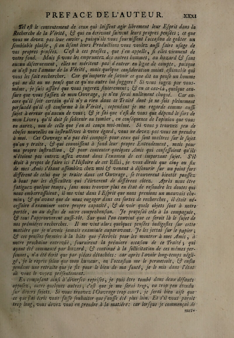 PREFACE DEL’AUTEUR. Tel efi le contentement de ceux qui laiffent agir librement leur EJprit dans la Recherche de la Vérité, £5? qui en écrivant fuivcnt leurs propres penfées ; ce que vous ne devez pas leur envier, puisqu 'ils vous fournirent f occafion de goûter un femblable plaifir, fi en lifant leurs Productions vous voulez aufjî faire ufage de vos propres penfées. C'eft à ces penfées, que j'en appelle, fi elles viennent de votre fond. Mais fi vous les empruntez des autres hommes, au hazard (fi fans aucun di[cernement, elles ne méritent pas d entrer en ligne de compte, puisque ce rie ft pas l'amour de la Vérité, mais quelque confideration moins efiimable qui vous les fait rechercher. Car qu importe de Javoir ce que dit ou penfe un homme qui ne dit ou ne penfe que ce qu'un autre lui fuggere ? Si vous iugez par vous- même , je fuis ajfûré que vous jugerez fincerement ; & en ce cas-là, quelque cen- fure que vous fajjtez de mon Ouvrage, je n'en ferai nullement choqué. Car en¬ core qu'il foit certain qu'il ri y a rien dans ce Traité dont je ne fois pleinement perfuadé qu'il efi conforme à la Vérité, cependant je me regarde comme au [fi fujet à erreur qu'aucun de vous ; (fi je fai que c'eft de vous que dépend le fort de mon Livre > qu'il doit fe foutenir ou tomber , en conféquence de l'opinion que vous en aurez, non de celle que j'en ai conçu moi-même. Si vous y trouvez peu de chofes nouvelles ou inftruftives à votre égard, vous ne devez pas vous en prendre à moi. Cet Ouvrage ri a pas été compofé pour ceux qui font maîtres fur le fujet qu'on y traite, (fi qui counoiffent à fond leur propre Entendement, mais pour ma propre infiruüion , (fi pour contenter quelques Amis qui confeffoient qu'ils riétoient pas entrez ajfez avant dans l'examen de cet important fujet. S'il étoit à propos de faire ici l'Hifioire de cet ElTai, je vous dirois que cinq ou fix de mes Amis s'étant affemblez chez moi (fi venant à difeourir fur un point fort différent de celui que je traite dans cet Ouvrage, fe trouvèrent bientôt pouffez à bout par les difficultez qui s'élevèrent de différons cotez. Apres nous être fatiguez quelque temps, fans nous trouver plus en état de refoudre les doutes qui nous embarraffolent, il me vint dans lEfprit que nous prenions un mauvais che¬ min \ (fi qu'avant que de nous engager dans ces fortes de recherches, il étoit né- ceffaire d'examiner notre propre capacité, (fi de voir quels objets font à notre portée, ou au defjus de noire comprchenfion. Je propofai cela à la compagnie, (fi tous l'approuvèrent auffi-tôt. Sur quoi l'on convint que ce feroit là le fujet de nos prémiéres recherches. Il me vint alors quelques penfées indigefies fur cette matière que je n'avois jamais examinée auparavant. Je les jettai fur le papier ; (fi ces penfées formées à la hate que j'écrivis pour les montrer à mes Amis , à notre prochaine entrevue, fournirent la prémiere occafion de ce Traité $ qui ayant été commencé par hazard, (fi continué à la follicitation de ces mêmes per- fonnes, n'a été écrit que par pièces détachées : car après l'avoir long-temps négli¬ gé , je le repris felon que mon humeur, ou V occafion me le permet toit, (fi enfin pendant une retraite que je fis pour le bien de ma fianté, je le mis dans l'état ou vous le voyez préfentement. En coynpofant ainfi à diverfes reprifes, je puis être tombé dans deux défauts oppofez, outre quelques autres, c'eft que je me ferai trop, ou trop peu étendu fur divers fiujets. Si vous trouvez l'Ouvrage trop court. je ferai bien aife que * ce que j'ai écrit vous faffe fouhaiter que f euffe été plus loin. Et s'il vous par oit trop long, vous devez vous en prendre à la matière : car lorfque je commençai de ■ met- -