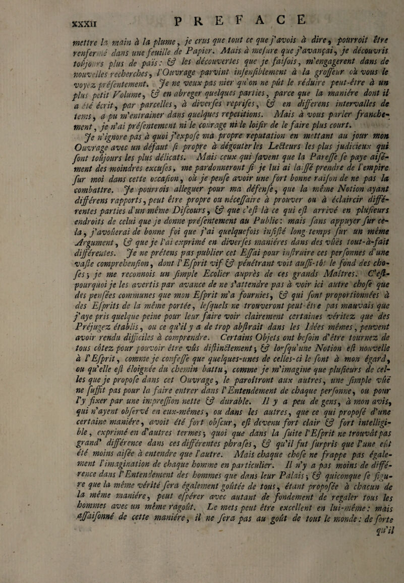 mettre la main à Jet plume, je crus que tout ce que j avois ci dire , pourvoit être r enfer lê dans une feuille de Papier. Mais à me jure que f avançai, je découvris toujours plus de païs : ê3 tes découvertes que je faifois, m'engageront dans de nouvelles recherches, Y Ouvrage parvint injenfiblemcnt à la groffeur ou vous te voyez préfentement. Je ne veux pas nier qn on ne pût 1e réduire peut-être à un plus petit Volume, £s? en abréger quelques panics, parce que la manière dont il a été. écrit, par parcelles, à diverfes reprifes, (3 en differens intervalles de terns, a pu m'entraîner dans quelques repetitions. Mais à vous parler franche- ment, je n'ai préfentement ni 1e courage ni 1e loifir de le faire plus court. Je n ignore pas à quoi j'expofe ma propre reputation en mettant au jour mon Ouvrage avec un défaut ft propre à dégoûter les Lecteurs les plus judicieux qui font toujours les plus délicats. Mais ceux qui favent que la Pareffe fe paye aifé- ment des moindres excufcsf me pardonneront fi je lui ai laififé prendre de l'empire fur moi dans cette occafion, ou je penfe avoir une fort bonne raifon de ne pas la, combattre. Je pourvois alléguer pour ma défenfe, que la même Notion ayant différens rapports, peut être propre ou néceffaire à prouver ou à éclaircir diffé¬ rentes parties d'un même Difcours, 13 que c'efl là ce qui efl arrivé en plufteurs endroits de celui que je donne préfentement au Public : mais fans appuyer fur ce¬ la , j'avoûerai de bonne foi que j'ai quelquefois infifié long temps fur un même Argument, (3 que je l'ai exprimé en diverfes manières dans des vues tout-à-fait différentes. Je ne prétens pas publier cet Effai pour iaftruire ces perfonnes d'une vafle comprehenfion, dont TEfprit vif (3 pénétrant voit auffî-toi le fond des cho* fes j je me reconnois un fimple Ecolier auprès de ces grands Maîtres. C'efl• pourquoi je tes avertis par avance de ne s'attendre pas à voir ici autre chofe que des pen fées communes que mon Efprit ma fournies, & qui font proportionnées à des Efprit s de la même portée, le f quels ne trouveront peut- êti e pas mauvais que j'aye pris quelque peine pour leur faire voir clairement certaines véritez que des Préjugez établis, ou ce qu'il y a de trop abfirait dans tes Idées mêmes, peuvent avoir rendu difficiles à comprendre. Certains Objets ont befoin d'être tournez de tous cotez pour pouvoir être vûs diflinêiement $ £5? loffquune Notion efl nouvelle à V Efprit, comme je confieffe que quelques-unes de celles-ci le font à mon égard, ou qu'elle eft éloignée du chemin battu, comme je m'imagine que plufteurs de cel¬ les que je propofe dans cet Ouvrage, le paroîtront aux autres, une fimple vue ne fuffit pas pour la faire entrer dans VEntendement de chaque perfonne, ou pour Y y fixer par une impreffïon nette (3 durable. Il y a peu de gens, à mon avis, qui n'ayent obfervé en eux-mêmes, ou dans les autres, que ce qui propofé d'une certaine manière, avoit été fort obfcur, efl devenu fort clair £5? fort intelligi¬ ble, exprimé en d'autres termes \ quoi que dans la fuite l'Efprit ne trouvât pas grand’ différence dam ces différentes phrafes, (3 qu'il fut furpris que l'une eût été moins aifée à entendre que l'autre. Mais chaque chofe ne frappe pas égale¬ ment l'imagination de chaque homme en particulier. Il n'y a pas moins de diffé¬ rence dans V Entendement des hommes que dans leur Palais j £5? quiconque fe figu¬ re que la même vérité fera également goûtée de tous, étant propofêe à chacun de la meme manière, peut efpérer avec autant de fondement de r égaler tous les hommes avec un même ragoût, he mets peut être excellent en lui-même: mais affaifonné de cette manière, il ne fera pas au goût de tout 1e monde : de forte qu'il