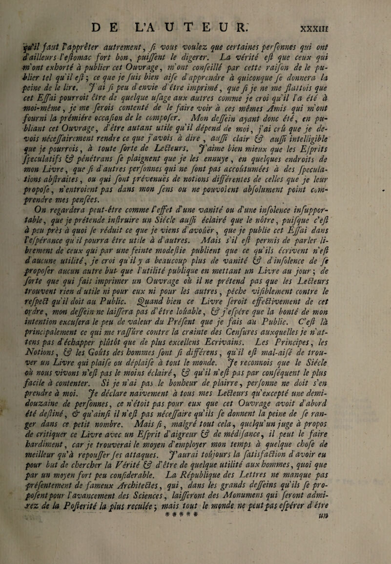 y u'il faut V apprêter autrement, fi vous voulez que certaines per femes qui ont d'ailleurs ïeflomac fort bon, puiffent le digerer. La vérité efl que ceux qui wont exhorté à publier cet Ouvrage, mont confeillé par cette raifon dele pu¬ blier tel qu'il efl ; ce que je fuis bien aife d'apprendre à quiconque Je donnera la peine de le lire. J'ai fi peu d'envie d être imprimé, que fi je ne me fiattois que cet Effai pourroit cire de quelque ufage aux autres comme je croi qu'il l'a été à moi-même, je me ferois contenté de le faire voir à ces mêmes Amis qui mont fourni la prémiére occafion de le compofer. Mon dejfein ayant donc été, en pu¬ bliant cet Ouvrage, d'être autant utile qu'il dépend de moi, j'ai crû que je de- vois nécejfaircment rendre ce que j'avois à dire , aufifi clair (fi aujfi intelligible que je pourrois, à toute forte de Le fleurs. J'aime bien mieux que les EJprits Spéculatifs (fi pénétrans fe plaignent que je les ennuye , en quelques endroits de mon Livre, que fi d'autres perfonnes qui ne font pas accoutumées à des fpecula- tions abfiraites, ou qui font prévenues de notions différentes de celles que je leur propofe, ri entroient pas dans mon fens ou ne pouvolent abfolument point com¬ prendre mes penfées. On regardera peut-être comme l'effet d'une vanité ou d'une infolence infuppor- tabie, que je prétende inflruire un Siècle auffi éclairé que le nôtre, puifque c'efi à peu près à quoi fe réduit ce que je viens d'avouer, que je publie cet Effai dans l'efpérance qu 'il pourra être utile à d'autres. Mais s'il eft permis de parler li¬ brement de ceux qui par une feinte modeftie publient que ce qu'ils écrivent n'efl d'aucune utilité, je croi qu'il y a beaucoup plus de vanité (fi d infolence de fè propofer aucun autre but■ que l'utilité publique en mettant un Livre au jour ; de forte que qui fait imprimer un Ouvrage ou il ne prétend pas que les Le fleurs trouvent rien d'utile ni pour eux ni pour les autres, pêche vifiblement contre le refpefl qu'il doit au Public, jfiuand bien ce Livre feroit effectivement de cet ordre, mon dejjèin ne laiffera pas d'être louable, (fi j'efpére que la bonté de mon intention exeufera le peu de valeur du Préfent que je fais au Public. C'efi là principalement ce qui me raffûre contre' la crainte des Cenfures auxquelles je flat¬ tens pas d'échapper plutôt que de plus excellons Ecrivains. Les Principes, les Notions, (fi les Goûts des hommes font fi différens, qu'il efi mal-aifé de trou¬ ver un Livre qui plaife ou déplaifie à tout le monde. Je recomois que le Siècle ou nous vivons n'efl pas le moins éclairé, (fi quil n'efl pas par conféquent le plus facile à contenter. Si je n'ai pas. le bonheur de plaine, perfonne ne doit s'en prendre à moi. Je déclare naïvement à tous mes Lefleurs qu'excepté une demi- douzaine de perfonnes, ce n'étoit pas pour eux que cet Ouvrage avoit d'abord été defliné, & qu'ainfi il n'efl pas néceffaire qu'ils fe donnent la peine de fe ran¬ ger dans ce petit nombre. Mais fl, malgré tout cela, quelqu'un juge à propos de critiquer ce Livre avec un Eflprit d'aigreur (fi de médifance, il peut le faire hardiment, car je trouverai le moyen d'employer mon temps à quelque chofe de meilleur qu'à repouJJ'er fes attaques. J'aurai toujours la fatisfaflion d'avoir eu pour but de chercher la Vérité (fi d'être de quelque utilité aux hommes, quoi que par un moyen fort peu confiderable. La République des Lettres ne manque pas prêfentement de fameux Architefles, qui, dans les grands deffeins qu'ils fe pro¬ posent pour h avancement des Sciences, laifferont des Monumens qui feront admi¬ rez de la Poflerité la pim reculée; mais tout le monde ne peut pas efpérer d être “- - * * * * * “ Up