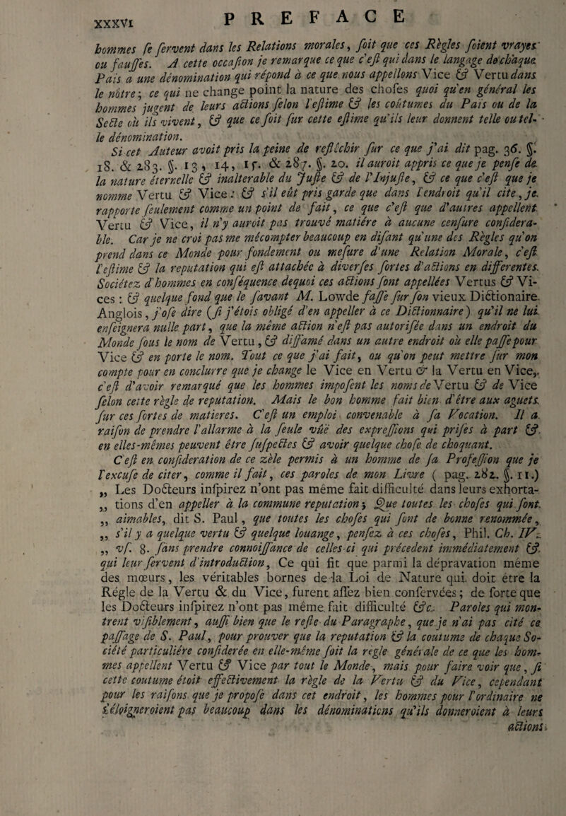 hommes fe fervent dans les Relations morales, foit que ces Regies fient vrayes' eu faujfes. A cette occafion je remarque ce que défi qui dans le langage de chaque. Pais aune dénomination qui répond à ce que nous appelions Vice 3 Vertu dans le notre; ce qui ne change point la nature des chofes quoi quen général les hommes jugent de, leurs allions felon l'eftime 3 les coutumes du Pais ou de la Se été ou ils vivent, £5? que ce foit fur cette efiime qu'ils leur donnent telle ou tel- ■ le dénomination. Si cet Auteur avoit pris la peine de réfléchir fur ce que fiai dit pag. 36. §. iS. & 283. J- 13 * 14» 1 T* & 287. §. 20. il auroit appris ce que je penfe de la nature éternelle 3 inalterable du Jufie 3 de VInjufie, 3 ce que deft que je nomme Vertu 13 Vice: 3 s il eut pris garde que dans l endroit quil cite, je. rapporte feulement comme un point de fait, ce que défi que d'autres appellent Vertu & Vice, il n'y auroit pas trouvé matière à aucune cenfure confidera- ble. Car je ne croi pas me mêcompter beaucoup en difant qu'une des Régies quon prend dans ce Monde pour fondement ou me fur e d'une Relation Morale, cefi. l'eftime 3 la reputation qui efi attachée à diverfes fortes d'aélions en differentes. Sociétez d'hommes en conféquence dequoi ces aélïons font appellées Vertus 3 Vi¬ ces : 3 quelque fond que le [avant M. Lowde faffe fur fon vieux Diêdonaire. Anglois , fi ° fe dire (fji j'étois obligé d'en appeller à ce Diélionnaire) qu'il ne lui en feigner a nulle part, que la meme aétion n efi pas autorifée dans un endroit du Monde fous le nom de Vertu , 3 diffamé dans un autre endroit ou elle paffepour Vice 3 en porte le nom. Tout ce que j'ai fait, ou qu'on peut mettre fur mon compte pour en conclurre que je change le Vice en Vertu & la Vertu en Vice,, deft d'avoir remarqué que les hommes impofient les noms de Vertu 3 de Vice felon cette règle de reputation. Mais le bon homme fait bien d'être aux aguets, fur ces fortes de matières. C'eft un emploi convenable à fa Vocation. Il a. raifon de prendre Vallarme à la feule vue des expreffions qui prifes à part 3 en elle s-même s peuvent être Jufpeéles 3 avoir quelque chofe de choquant. Ce ft en confédération de ce zèle permis à un homme de fa ProfeJJion que je Vexcufe de citer, comme il fait, ces paroles de mon Livre ( pag. 2,82,. J. n.) „ Les Doêteurs infpirez n’ont pas même fait difficulté dans leurs exhorta- ,, dons d’en appeller à la commune reputation j Que toutes les chofes qui font. ,, aimables, dit S. Paul, que toutes les chofes qui font de bonne renommée, „ s'il y a quelque vertu 3 quelque louange, penfez à ces chofes, Phil. Ch. IV,. „ vf. 8- fans prendre connoiffance de celles-ci qui précèdent immédiatement 3- qui leur fervent d'introduélion, Ce qui fit que parmi la dépravation même des mœurs, les véritables bornes de la Loi de Nature qui. doit être la Régie de la Vertu & du Vice, furent affez bien confervées ; de forte que les Doêteurs infpirez n’ont pas même, fait difficulté 3c, Paroles qui mon¬ trent vifiblement, aujfibien que le refie du Paragraphe, que je n'ai pas cité ce paffage de S. Paul, pour prouver que la reputation 3 la coutume de chaque So¬ ciété particulière confédérée en elle-même foit la regie générale de ce que les ho nu mes appellent Vertu 3 Vice par tout le Monde, mais pour faire voir que, fi cette coutume étoit effeélivement la règle de la Vertu 3 du Vice, cependant pour les rai fins que je propofe dans cet endroit, les hommes pour l'ordinaire ne iéfiigneroient pas beaucoup dans les dénominations qu'ils donneroient à leurs