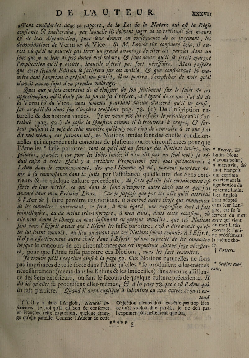 Exerat, en actions confier ées dans ce rapport, de h Loi de Ja Nature qui efi la Règle confiante (fi inalterable, par laquelle ils doivent juger de la reéiitude des mœurs (fi de leur dépravation, pour leur donner en conféquence de ce jugement, les dénominations de Vertu ou de Vice. Si M. Love de eût confideré cela, il au- roit vu qu'il ne pou::oit pas tirer un grand avantage de citer ces paroles dans un Jens que je ne leur ai pas donné moi-même 3 (fi fins doute qu'il Je fer oit épargné l'explication qu'il y ajoute, laquelle nétoit pas fort nécejfaire. Mais fejpére que celte fécondé Edition le fatisfera fur cet article, (fi que confiderant la ma- ni ère dont j'exprime à préjent ma penfée, il ne pourra s'empêcher de voir qu'il n avait aucun fujet d'en prendre ombrage. Quoi que je fois contraint de m'éloigner de fon fentiment fur le fujet de ces apprehenfions qu'il étale fur la fin de fa Préf 'ace, à l'égard de ce que j'ai dit de la Vertu (fi du Vice, nous Comme s pourtant mieux d'accord qu'il ne penfe, fur ce qu il dit dans fon Chapitre troifiéme pag. 78. (1) De l’infçription na¬ turelle & des notions innées. Je ne veux pas lui reftifer le privilège qu'il s'at¬ tribue (pag. y 2.) de pofer la Que fi ion comme il le trouvera à propos, (fi fur- tout puifqu'il la pofe de telle manière qu'il n'y met rien de contraire à ce que j'ai dit moi-même * car fuivant lui, les Notions innées font des chofes condition¬ nelles qui dépendent du concours de plufieurs autres circonftances pour que l’Ame les * fafîe paroïtre : tout ce qu'il dit en faveur des Notions innées, im¬ primées , gravées ( car pour les Idées innées il n'en dit pas un feul mot ) fe ré- Latin. Nous duit enfin à ceci: Qu'il y a certaines Propofitions qui, quoi qu’inconnues à ?’avons point; l'Ame dans le commencement, dès que ïHomme efi né, peuvent pourtant ve- mot^nnçois^^ ïiir à fa connoijfance dans la fuite par l’affiftance qu’elle tire des Sens exté- qui exprime rieurs & de quelque culture précédente , de forte qu'elle fit certainement a fi exadementla fûrée de leur vérité, ce qui dans le fond n'emporte autre chofe que ce que j'ai ce tefme^atfn ’ avancé dans mon Prémier Livre. Car je fuppofe que par cet able qu'il attribue Les Anglois a ï Ame de f* faire paroïtre ces notions, il n'entend autre chofe que commencer font adopté de les conncître : autrement, ce fera, à mon égard, une cxprcjfion tout à-tfait cT/ik ? inintelligible, ou du moins, très-impropre, à mon avis, dans cette cccafion, où fervent Vu mos elle nous donne le change en nous infinuant en quelque manière, que ces Notions exert qui vient font dans f Efprit avant que l'Efprit les fade paroïtre, ce fi.à dire avant quel- du mot f3tin. les lui fotent connues : au lieu qu'avant que ces Notions fient connues à l Efprit. fie^préciféme'nt il n'y a ejfeèlivement autre chofe dans VEfprit qu'une capacité de les connaître, la mêmecho- lorfque le concours de, ces circonftances cet ingénieux Auteur juge néerfifai- re, pour que l’Ame faffe paroitre ces Notions , nous les fait ccnnoîUe. ^ Exerere. Je trouve qu'il s'exprime ainfi à la page 52. Ces Notions naturelles ne font-, pas imprimées de telle forte dans l’Ame qu’elles *fe produifent elles-mêmes * Stipfas exe-] néceüairement (même dans les Enfans & les Imbecilles) fans aucuneaftiftan- ce des Sens extérieurs, ou fans le fecours de quelque culture précédente. Jl dit ici quelles fe produifent elles-mêmes, (fi à la page 78.que c'efi l'Ame qui les fait paroïtre. Quand il aura expliqué à lui-même ou aux autres ce qu'il en¬ tend feriptjon. Je croi qu'il eil bon de conferver ce qu'il vouloit dire par-là, je ne dois pas en François cette expreiîion, quelque étran- l’exprimer plus nettement que lui, gs qu'elle paroifl'e. Comme 1 Auteur de cette “ .. ***** 3 rant.