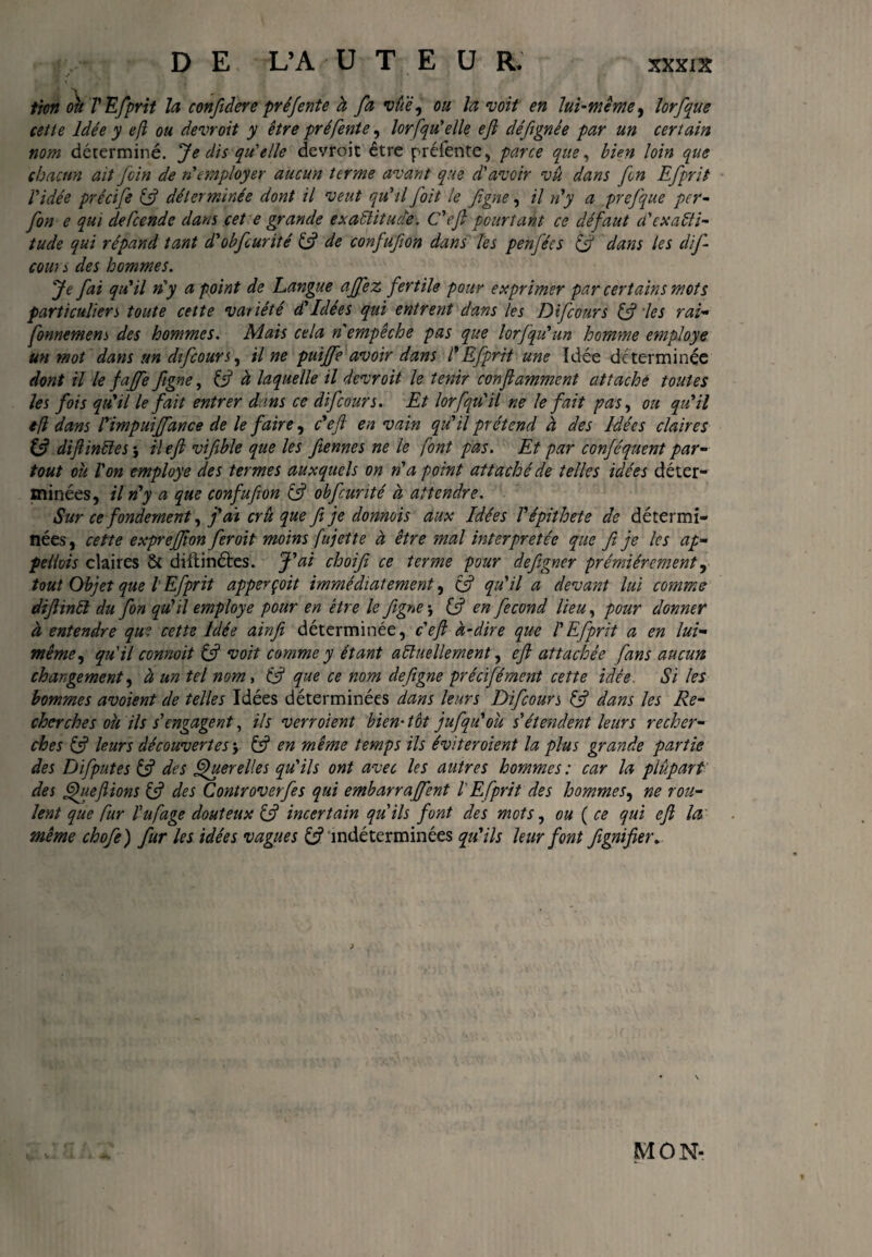 tien ou TEfprit la confdere préfente à fa vûè, ou la voit en lui-même, lorfque cette Idée y efl ou devrait y être pré fente, lor[qu'elle efi déftgnée par un certain mm déterminé. Je dis qu'elle devroit être préfente, parce que, bien loin que chacun ait foin de n'employer aucun terme avant que d'avoir vu dans fen Efprit l'idée précife 13 déterminée dont il veut qu'il foit le fgne, il n'y a prefque per- fon e qui defeende dans cet e grande exactitude. C'ejt pourtant ce défaut a'exacti¬ tude qui répand tant d'obfcurité & de confufion dans les penfées & dans les difi cours des hommes. Je fai qu'il n'y a point de Langue affez fertile pour exprimer par certains mots particuliers toute cette variété d'Idées qui entrent dans les Difcours & les rai- fonnemens des hommes. Mais cela n'empêche pas que lorfqu'un homme employe un mot dans un difcours, il ne puiffe avoir dans T Efprit une Idée de terminée dont il le jaffe figne, (3 à laquelle il devroit le tenir conjlamment attaché toutes les fois qu'il le fait entrer dans ce difcours. Et lor [qu'il ne le fait pas, ou qu'il efl dans Timpuiffance de le faire, c'efi en vain qu'il prétend à des Idées claires i3 difiinïïes} il efi vifible que les fiennes ne le [ont pas. Et par conféquent par¬ tout oh Ton employe des termes auxquels on n'a point attaché de telles idées déter¬ minées, il n'y a que confufion & obfcurité à attendre. Sur ce fondement, j'ai cru que fi je donnois aux Idées Tépithete de détermi¬ nées , cette exprefiion feroit moins fujette à être mal interprétée que fi je les ap¬ pelais claires & diftinétes. J'ai choifi ce terme pour defigner prémiérement, tout Objet que l Efprit apperçoit immédiatement, (3 qu'il a devant lui comme difiinft du fon qu'il employe pour en être le figne -, (3 en fécond lieu, pour donner à entendre que cette Idée ainfi déterminée, c'efi à-dire que T Efprit a en lui- même, qu'il connoit & voit comme y étant actuellement, efi attachée [ans aucun changement, à un tel nom, & que ce nom defigne précifément cette idée Si les hommes avoient de telles Idées déterminées dans leurs Difcours & dans les Re¬ cherches ou ils s'engagent, ils verroient bien• têt jufqu'ou s'étendent leurs recher¬ ches & leurs découvertes y & en même temps ils éviter oient la plus grande partie des Difputes (3 des Querelles qu'ils ont avec les autres hommes : car la plupart des [fiefiions (3 des Controverfes qui embarraffent T Efprit des hommes, ne rou¬ lent que fur Tu [age douteux 13 incertain qu'ils font des mots, ou ( ce qui efi la même chofe) fur les idées vagues (3 indéterminées qu'ils leur font fgnifier. MON-