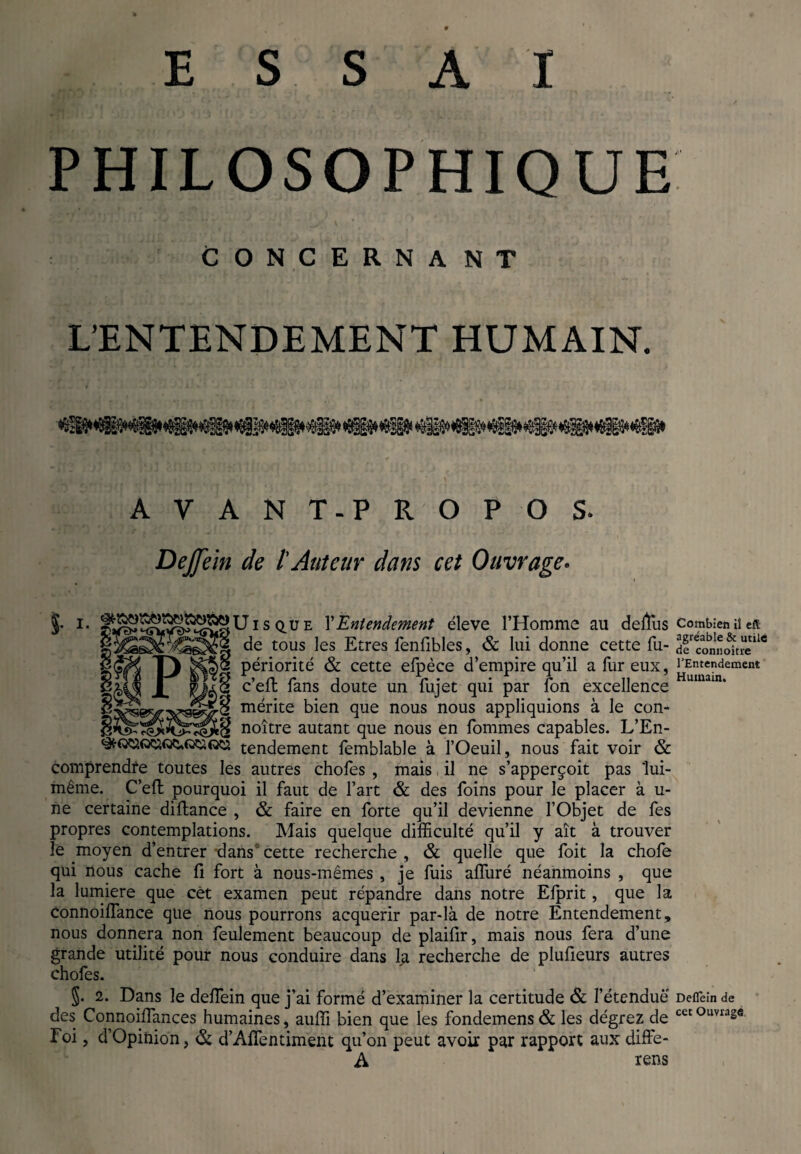 PHILOSOPHIQUE CONCERNANT L’ENTENDEMENT HUMAIN. AVANT-PROPOS. DeJJein de l'Auteur dans cet Ouvrage• §• !• s Qü e l’Entendement éleve l’Homme au deffius combien iîeft de tous les Etres fenfibles, & lui donne cette fu- dfconnoîtM11' périorité & cette efpèce d’empire qu’il a fur eux. l'Entendement c’elt fans doute un fujet qui par fon excellence mérite bien que nous nous appliquions à le con- _^ noître autant que nous en fommes capables. L’En- tendement femblable à l’Oeuil, nous fait voir & comprendre toutes les autres choies , mais il ne s’apperçoit pas lui- même. C’efl pourquoi il faut de l’art & des foins pour le placer à u- ne certaine diftance , & faire en forte qu’il devienne l’Objet de fes propres contemplations. Mais quelque difficulté qu’il y ait à trouver le moyen d’entrer dans1 cette recherche , & quelle que foit la chofe qui nous cache fi fort à nous-mêmes , je fuis affuré néanmoins , que la lumière que cét examen peut répandre dans notre Efprit, que la Connoiflance que nous pourrons acquérir par-là de notre Entendement, nous donnera non feulement beaucoup de plaifir, mais nous fera d’une grande utilité pour nous conduire dans la recherche de plufieurs autres chofes. §• 2. Dans le defiein que j’ai formé d’examiner la certitude & l’étenduè Deiïèin de des Connoiffances humaines, auffi bien que les fondemens& les dégrez de . Foi, d’Opinion, & d’Aflentiment qu’on peut avoir par rapport aux diffe- A rens cet Ouvrage