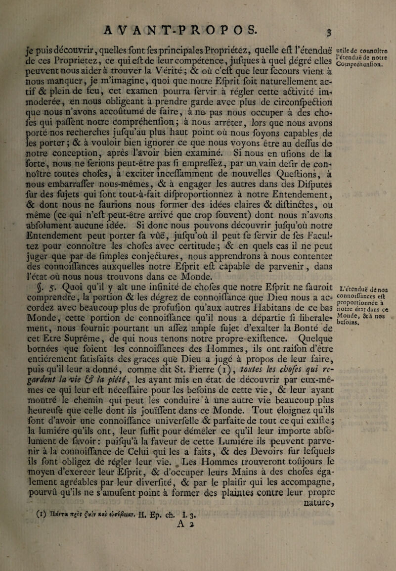 AVAN T-P ROPOS. je puis découvrir, quelles font fes principales Propriétez, quelle ell l’étendue «tiiede connoître de ces Proprietez, ce qui elide leur compétence, jufques à quel degré elles comp^éhanifon!* peuvent nous aider à trouver la Vérité ; & où cell que leurfecours vient à nous manquer, je m’imagine, quoi que notre Elprit foit naturellement ac¬ tif & plein de feu, cet examen pourra fervir à régler cette aêlivité im¬ modérée , en nous obligeant à prendre garde avec plus de circonfpeêtion que nous n’avons accoûtumé de faire, à ne- pas nous occuper à des cho- fes qui palTent notre compréhenfion; à nous arrêter, lors que nous avons porté nos recherches jufqu’au plus haut point où nous foyons capables de les porter ; & à vouloir bien ignorer ce que nous voyons être au'deflùs de notre conception, après l’avoir bien examiné. Si nous en ufions de la forte, nous ne ferions peut-être pas fi emprelfez, par un vain defir de con¬ noître toutes choies, à exciter incellamment de nouvelles Quellions, à nous embarralfer nous-mêmes, & à engager les autres dans des Difputes fur des fujets qui font tout-à-fait dilproportionnez à notre Entendement, & dont nous ne faurions nous former des idées claires & dillinêles, ou même (ce qui n’ell peut-être arrivé que trop fouvent) dont nous n’avons abfolument aucune idée. Si donc nous pouvons découvrir jufqu’où notre Entendement peut porter fa vûë, jufqu’où il peut fe fervir de fes Facul- tez pour connoître les chofes avec certitude ; & en quels cas il ne peut juger que par de fimples conjeêlures, nous apprendrons à nous contenter des connoilfances auxquelles notre Efprit ell capable de parvenir, dans l’état où nous nous trouvons dans ce Monde. §. 5. Quoi qu’il y aît une infinité de chofes que notre Efprit ne fauroit r.’ëtenduë de nos comprendre, la portion & les dégrez de connoilîance que Dieu nous a ac- c°nnoiCances eft cordez avec beaucoup plus de profulion qu’aux autres Habitans de ce bas notre étarXnVce Monde, cette portion de connoilîance qu’il nous a départie li liberale- JSiï’ n°s menti nous fournit pourtant un allez ample fujet d’exalter la Bonté de cet Etre Suprême, de qui nous tenons notre propre exiftence. Quelque bornées que foient les connoillances des Hommes, ils ont raifon d’être entièrement fatisfaits des graces que Dieu a jugé à propos de leur faire, puis qu’il leur adonné, comme dit St. Pierre (1), toutes les chofes qui re¬ gardent la nie & la piété, les ayant mis en état de découvrir par eux-mê¬ mes ce qui leur ell nécelTaire pour les befoins de cette vie, & leur ayant montré le chemin qui peut les conduire ' à une autre vie beaucoup plus heureufe que celle dont ils jouïllent dans ce Monde. Tout éloignez qu’ils font d’avoir une connoilîance univerfelle & parfaite de tout ce qui exifte ; la lumière qu’ils ont, leur fuffit pour démêler ce qu’il leur importe abfo¬ lument de favoir: puifqu’à la faveur de cette Lumière ils peuvent parve¬ nir à la connoilîance de Celui qui les a faits > & des Devoirs fur lefquels ils font obligez de régler leur vie. Les Hommes trouveront toujours le moyen d’exercer leur Elprit, & d’occuper leurs Mains à des chofes éga¬ lement agréables par leur diverfité, & par le plailir qui les accompagne, pourvû qu’ils ne s’amufent point à former des plaintes contre leur propre nature, (i) n%ir* 7t^t çViV Klù tùri/Stur. II, £p. ch. I. 3. A 2