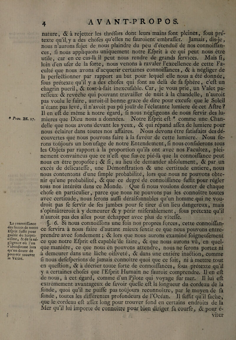 * Prtv. X-X. 2 \ La connoiflance des forces de notre Efprit fuJtic pour guérir du Scepti¬ cisme , delà né¬ gligence où l’on s'abandonne lors <]u’on doute de pouvoir trouver la Vérité. * nature, & à rejetter les thréfors dont leurs mains font pleines, fous pré¬ texte qu’il y a des chofes qu’elles ne fauroient embraffer. Jamais, dis-je, nous n’aurons fujet de nous plaindre du peu d’étendue de nos connoiffan- ces, fi nous appliquons uniquement notre Efprit à ce qui peut nous être utile, car en ce cas-là il peut nous rendre de grands fervices. Mais fi, loin d’en ufer de la forte, nous venons à ravaler l’excellence de cette Fa¬ culté que nous avons d’acquérir certaines connoiffances, & à négliger de la perfe&ionner par rapport au but pour lequel elle nous a été donnée, fous prétexte qu’il y a des chofes qui font au delà de fa fphère, c’eft un chagrin puéril, & towt-à-fait inexcufable. Car, je vous prie, un Valet pa- reffeux & revêche qui pouvant travailler de nuit à la chandelle, n’auroit pas voulu le faire, auroit-il bonne grace de dire pour excufe que le Soleil n’étant pas levé, il n’avoit pas pû jouir de l’éclatante lumière de cet Afire? Il en eft de même à notre égard, fi nous négligeons de nous fervir des lu¬ mières que Dieu nous a données. Notre Efprit eft * comme une Chan¬ delle que nous avons devant les yeux, & qui répand affez de lumière pour nous éclairer dans toutes nos affaires. Nous devons être fatisfaits des dé¬ couvertes que nous pouvons faire à la faveur de cette lumière. Nous fe¬ rons toujours un bonufage de notre Entendement, fi nous confiderons tous les Objets par rapport à la proportion qu’ils ont avec nos Facilitez, plei¬ nement convaincus que ce n’eft que fur ce pié-là que la connoiffance peut nous en être propofée; & fi, au lieu de demander abfolument, & par un excès de délicateffe, une Démonftration & une certitude entière, nous nous contentons d’une fimple probabilité, lors que nous ne pouvons obte¬ nir qu’une probabilité, & que ce degré de connoiffance fuffit pour régler tous nos intérêts dans ce Monde. Que fi nous voulons douter de chaque chofe en particulier, parce que nous ne pouvons pas les connoître toutes avec certitude, nous ferons aufîi déraifonnables qu’un homme qui ne vou¬ drait pas fe fervir de fes jambes pour fe tirer d’un lieu dangereux, mais s’opiniâtreroit à y demeurer & y périr miferablement, fous prétexte qu’il n’auroit pas des ailes pour échapper avec plus de vîteffe. §. 6. Si nous connoiffons une fois nos propres forces, cette connoiffan¬ ce fervira à nous faire d’autant mieux fentir ce que nous pouvons entre¬ prendre avec fondement ; & lors que nous aurons examiné foigneufement ce que notre Efprit eft capable'de faire, & que nous aurons vû, en quel¬ que manière, ce que nous en pouvons attendre, nous ne ferons portez ni à demeurer dans une lâche oiliveté, & dans une entière inaction , comme fi nous defefperions de jamais connoître quoi que ce foit, ni à mettre tout en queftion, & à décrier toute forte de connoiffances, fous prétexte qu’il y a certaines chofes que l’Elprit Humain ne fauroit comprendre. Il en eft de nous, à cet égard, comme d’un Pilote qui voyage fur mer. Il lui eft extrêmement avantageux de favoir quelle eft la longueur du cordeau de la fonde, quoi qu’il ne puiffe pas toûjours reconnoitre, par le moyen de fa fonde, toutes les différentes profondeurs de l’Océan. Il fuffit qu’il fâche, que le cordeau eft allez long pour trouver fond en certains endroits de la Mer qu’il lui importe de connoître pour bien diriger fa courfe, & pour é- viter