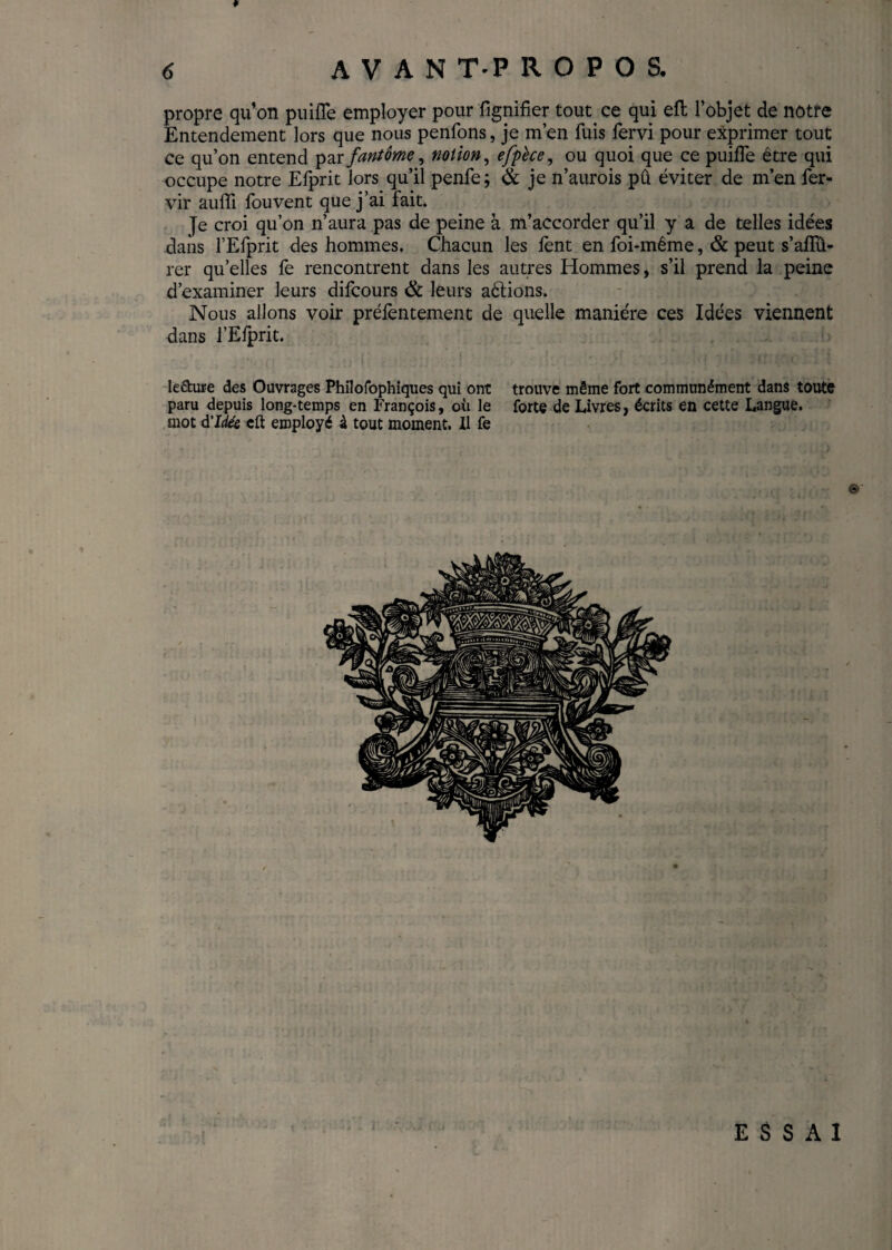 ¥ propre qu’on puiffe employer pour fignifier tout ce qui eft l’objet de notre Entendement lors que nous penfons, je m’en fuis fervi pour exprimer tout ce qu’on entend par fantôme, notion, efpèce, ou quoi que ce puifTe être qui occupe notre Efprit lors qu’il penle; 6c je n’aurois pû éviter de m’en fer- vir aufii fouvent que j’ai fait. Je croi qu’on n’aura pas de peine à m’accorder qu’il y a de telles idées dans l’Efprit des hommes. Chacun les lent en foi-même, & peut s’affû¬ ter quelles fe rencontrent dans les autres Hommes, s’il prend la peine d’examiner leurs difcours & leurs aêlions. Nous allons voir prélèntement de quelle manière ces Idées viennent dans l’Eiprit. le&ure des Ouvrages Philofophiques qui ont trouve même Fort communément dans toute paru depuis long-temps en François, où le forte de Livres, écrits en cette Langue, mot d'Idée cft employé à tout moment. Il fe nf f j|