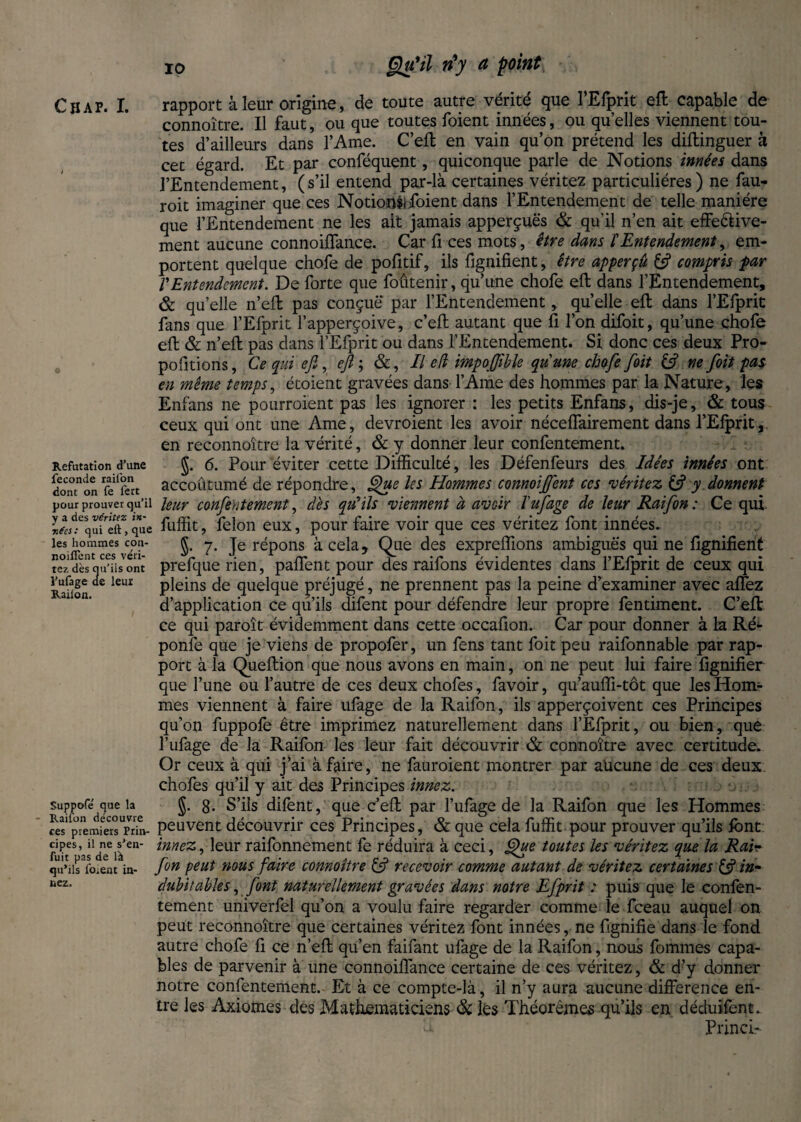 Qu'il ri y ci point Cu AP. I. rapport à leur origine, de toute autre vérité que TEfprit eft capable de connoître. Il faut, ou que toutes foient innées, ou quelles viennent tou¬ tes d’ailleurs dans l’Ame. C’eft en vain qu’on prétend les diftinguer à cet égard. Et par conféquent, quiconque parle de Notions innées dans l’Entendement, (s’il entend par-là certaines véritez particulières) ne fail- roit imaginer que ces Notions)foient dans l’Entendement de telle manière que l’Entendement ne les ait jamais apperçuës & qu’il n’en ait effe&ive- ment aucune connoilTance. Car frees mots, être dans l'Entendement, em¬ portent quelque chofe de pofitif, ils fignifient, être apperçû & compris par VEntendement. De forte que foûtenir, qu’une chofe eft dans l’Entendement, & quelle n’eft pas conçue par l’Entendement, qu’elle eft dans l’Efprit fans que l’Efprit l’apperçoive, c’eft autant que fi l’on difoit, qu’une chofe eft & n’eft pas dans l’Efprit ou dans l’Entendement. Si donc ces deux Pro¬ portions , Ce qui efi, ejl ; &, Il e(l impoffible qu'une chofe foit ne foit pas en même temps, étoient gravées dans l’Ame des hommes par la Nature, les Enfans ne pourroient pas les ignorer : les petits Enfans, dis-je, & tous ceux qui ont une Ame, devroient les avoir néceffairement dans l’Elprit,. en reconnoitre la vérité, & y donner leur confentement. Refutation d’une J. 6. Pour éviter cette Difficulté, les Défenfeurs des Idées innées ont îon^on feïrt accoutumé de répondre, Que les Hommes connoijfent ces méritez & y donnent pour prouver qu’il leur confentement, dès qu’ils viennent à avoir l'ufage de leur Raifon : Ce qui lL%7Sttque fuffit, felon eux, pour faire voir que ces véritez font innées, les hommes con- K 7. Te répons à cela, Que des expreffions ambiguës qui ne lignifient tez dès nu iis ont prefque rien, pallent pour des rations évidentes dans lElpnt de ceux qui Raifon kuI pleins de quelque préjugé, ne prennent pas la peine d’examiner avec allez d’application ce qu’ils difent pour défendre leur propre fentiment. C’eft ce qui paroît évidemment dans cette occafion. Car pour donner à la Ré- ponfe que je viens de propofer, un fens tant foit peu raifonnable par rap¬ port à la Queftion que nous avons en main, on ne peut lui faire lignifier que l’une ou l’autre de ces deux chofes, favoir, qu’auffi-tôt que les Hom¬ mes viennent à faire ufage de la Raifon, ils apperçoivent ces Principes qu’on fuppofe être imprimez naturellement dans l’Efprit, ou bien, que l’ufage de la Raifon les leur fait découvrir & connoître avec certitude. Or ceux à qui j’ai à faire, ne fauroient montrer par aücune de ces deux chofes qu’il y ait des Principes innez. suppofe que b J. 8. S’ils difent, que c’eft par Tillage de la Raifon que les Hommes ces*(premiersUprim- peuvent découvrir ces Principes, & que cela fuffit pour prouver qu’ils font cipes, il ne s’en- innez. leur raifomiement fe réduira à ceci, Que toutes les véritez que la Rai~ qu’ils forent in- Jon peut nous faire connoître c5» recevoir comme autant de ventez certaines es in- üez‘ dubitables, font naturellement gravées dans notre Efprit : puis que le confen¬ tement univerfel qu’on a voulu faire regarder comme le fceau auquel on peut reconnoitre que certaines véritez font innées, ne fignifie dans le fond autre chofe fi ce n’eft qu’en faifant ufage de la Raifon, nous fommes capa¬ bles de parvenir à une connoilTance certaine de ces véritez, & d’y donner notre confentement. Et à ce compte-là, il n’y aura aucune difference en¬ tre les Axiomes des Mathématiciens & les Théorèmes qu’ils en déduifone, Princir