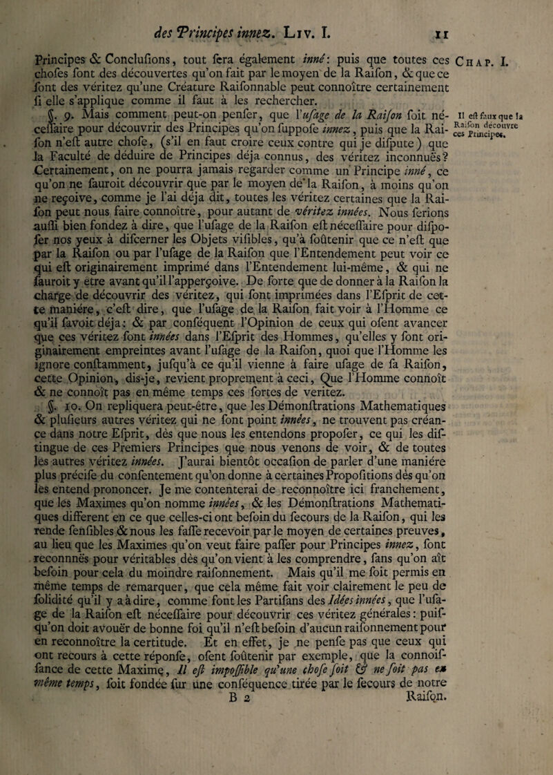 Principes & Conclurions, tout fera également inné : puis que toutes ces chofes font des découvertes qu’on fait par le moyen de la Raifon, & que ce font des véritez qu’une Créature Raifonnable peut connoître certainement fi elle s’applique comme il faut à les rechercher. §. 9. Mais comment peut-on penfer, que Yufage de la Raijon foit né- ceilaire pour découvrir des Principes qu’on fuppofe innez, puis que la Rai¬ fon n’eft autre chofe, (s’il en faut croire ceux contre qui je difpute) que Ja Faculté de déduire de Principes déjà connus, des véritez inconnues? Certainement, on ne pourra jamais regarder comme un Principe inné, ce qu’on ne fauroit découvrir que par le moyen de*la Raifon, à moins qu’on ne reçoive, comme je l’ai déjà dit, toutes les véritez certaines que la Rai¬ fon peut nous faire connoître, pour autant de véritez innées. Nous ferions aufli bien fondez à dire, que l’ufage de la Raifon eft néceffaire pour dilpo- ièr nos yeux à difeerner les Objets vifibles, qu’à foûtenir que ce n’eft que par la Raifon ou par l’ufage de la Raifon que l’Entendement peut voir ce qui eft originairement imprimé dans l’Entendement lui-même, & qui ne fauroit y être avant qu’il l’apperçoive. De forte que de donner à la Raifon la charge de découvrir des véritez, qui font imprimées dans l’Efprit de cet¬ te manière, c’eft dire, que l’ufage de. la Raifon fait voir à l’Homme ce qu’il favoit déjà : & par conféquent l’Opinion de ceux qui ofent avancer que ces véritez font innées dans l’Efprit des Hommes, qu’elles y font ori¬ ginairement empreintes avant l’ufage de la Raifon, quoi que l’Homme les ignore conftamment, jufqu’à ce qu’il vienne à faire ufage de fa Raifon, cette Opinion, dis-je, revient proprement à ceci, Que l'Homme connoît & ne connoît pas en même temps ces fortes de veritez. §. 10. On répliquera peut-être, que les Démonftrations Mathématiques & plufietirs autres véritez qui ne font point innées, ne trouvent pas créan¬ ce dans notre Elprit, dès que nous les entendons propofer, ce qui les dis¬ tingue de ces Premiers Principes que nous venons de voir, & de toutes les autres véritez innées. J’aurai bientôt occafion de parler d’une manière plus précife du confentement qu’on donne à certaines Propofitions dès qu’on les entend prononcer. Je me contenterai de reconnoitre ici franchement, que les Maximes qu’on nomme innées, & les Démonftrations Mathémati¬ ques different en ce que celles-ci ont befoin du fecours de la Raifon, qui les rende fenfibles & nous les faffe recevoir par le moyen de certaines preuves, au lieu que les Maximes qu’on veut faire pafter pour Principes innez, font reconnnës pour véritables dès qu’on vient à les comprendre, fans qu’on aît befoin pour cela du moindre raifonnement. Mais qu’il me foit permis en même temps de remarquer, que cela même fait voir clairement le peu de folidité qu’il y a à dire, comme font les Partifans des Idées innées, que l’ufa- ge de la Raifon eft néceffaire pour découvrir ces véritez générales : puif- qu’on doit avouer de bonne foi qu’il n’eft befoin d’aucun raifonnement pour* en reconnoitre la certitude. Et en effet, je ne penfe pas que ceux qui ont recours à cette réponfe, ofent foûtenir par exemple, que la connoif- fance de cette Maximç, Il eft impojftble qu'une chofe foit & ne foit pas en Viême temps, foit fondée fur une conféquence tirée par le fecours de notre R 2 Raifon. Chap. I. Il eft faux que la Raifon découvre ces Principe*.