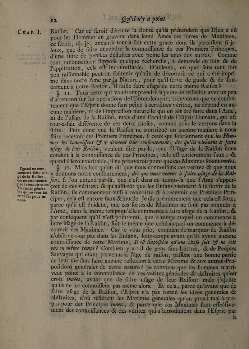 Quand on com¬ mence à faire ufa- gede la Raifon , on ne commence pas àconnoitreces Maximes généra¬ les qu’on veut fai¬ re palier pour in» rues. 12, Qu'il n'y a point Raifon. Car ce feroit détruire la Bonté qu’ils prétendent que Dieu a eû pour les Hommes en gravant dans leurs Ames ces fortes de Maximes, ce feroit, dis-je, anéantir tout-à-fait cette grace dont ils parodient fi ja¬ loux, que de faire dépendre la connoiffance de ces Prémiers Principes , d’une fuite de penfées déduites avec peine les unes des autres. Comme tout .raifonnement fuppofe quelque recherche, il demande du foin & de l’application, cela eft inconteftable. D’ailleurs, en quel fens tant foit peu raifonnable peut-on foûtenir qu’afin de découvrir ce qui a été impri¬ mé dans notre Ame par la Nature, pour qu’il ferve de guide & de fon¬ dement à notre Raifon, il faille faire ufage de cette même Raifon ? J. n. Tous ceux qui voudront prendre la peine de réfléchir avec un peu d’attention fur les operations de l’Entendement, trouveront que ce confen- tement que l’Efprit donne fans peine à certaines véritez, ne dépend en au¬ cune manière, ni de l’impreflion naturelle qui en ait été faite dans l’Ame, ni de l’ufage de la Raifon, mais d’une Faculté de l’Efprit Humain, qui eft tout-à-fait différente de ces deux chofes, comme nous le verrons dans la fuite. Puis donc que la Raifon ne contribue en aucune maniéré à nous fàire recevoir ces Prémiers Principes, fi ceux qui foûtiennent que les Hom¬ mes les connoijf'ent y donnent leur confentement, dès qu'ils viennent à faire ufage de leur Raifon, veulent dire par-là, que ÎUfage de la Raifon nous conduit à la connoiffance de ces Principes, cela efl: entièrement faux ; & quand il feroit véritable, il ne prouveroit point que ces Maximes foient innées. J. 12. Mais lors qu’on dit que nous connoilfons ces véritez & que nous y donnons notre confentement, dès que nous venons à faire ufage de la Rai- Jon ; fl l’on entend par-là, que c’eft dans ce temps-là que l’Ame s’apper- çoit de ces véritez ; & qu’aufli-tôt que les Enfans viennent à fe lervir de la Raifon, ils commencent aufli à connoître ôc à recevoir ces Prémiers Prin¬ cipes, cela eft encore faux & inutile. Je dis prémiérement que cela eft faux, parce qu’il eft évident, que ces fortes de Maximes ne font pas connues à l’Ame, dans le même temps qu’elle commence à faire ufage de la Raifon ; & par conféquent qu’il n’efl point vrai, que le temps auquel on commence à faire ufage de la Raifon, foit le même que celui auquel on commence à dé¬ couvrir ces Maximes. Car je vous prie, combien de marques de Raifon n’obferve-t-on pas dans les Enfans, long-temps avant qu’ils ayent aucune connoiffance de cette Maxime, Il efl impoffible qu'une cbofe foit ne foit pas en même tempsl Combien y a-t-il de gens fans Lettres, & de Peuples Sauvages qui étant parvenus à l’âge de raifon, paffent une bonne partie de leur vie fans faire aucune reflexion à cette Maxime & aux autres -Pro- pofitions générales de cette nature? Je conviens que les hommes n’arri¬ vent point à la connoiffance de ces véritez générales & abflraites qu’on' croit innées, avant que de faire ufage de leur Raifon : mais j’ajoûte qu’ils ne les connoiffent pas même alors. Et cela, parce qu’avant que de faire ufage de la Raifon, l’Efprit n’a pas formé les idées générales & abflraites, d’où réfultent les Maximes générales qu’on prend mal-à-pro¬ pos pour des Principes innez ; & parce que ces Maximes font effeêfive- ment des connoiffances & des véritez qui s’introduifent dans l’Efprit par