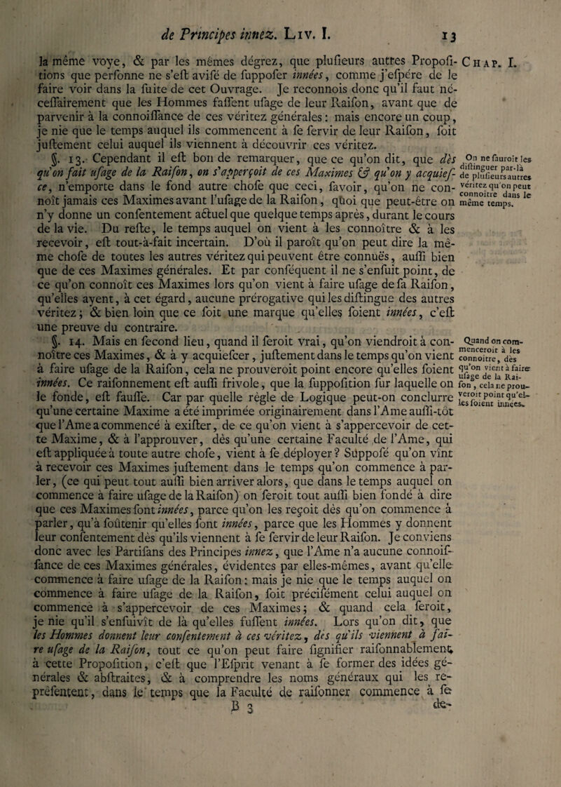 la même voye, & par les mêmes dégrez, que plufieurs autres Propofi- tions que perfonne ne s’eft avifé de fuppofer innées, comme j’efpére de le faire voir dans la fuite de cet Ouvrage. Je reconnois donc qu’il faut né- ceffairement que les Hommes faftent ufage de leur Pvaifon, avant que de parvenir à la connoiflance de ces véritez générales : mais encore un coup, je nie que le temps auquel ils commencent à fe fervir de leur Raifon, foit juftement celui auquel ils viennent à découvrir ces véritez. §. 13. Cependant il eft bonde remarquer, que ce qu’on dit, que des qu on fait ufage de la Raifon, on s'apperçoit de ces Maximes & quon y acquief- ce, n’emporte dans le fond autre chofe que ceci, favoir, qu’on ne con- noît jamais ces Maximes avant l’ufage de la Raifon, qùoi que peut-être on n’y donne un confentement aêtuel que quelque temps après, durant le cours de la vie. Du relie, le temps auquel on vient à les connoître & à les recevoir, elt tout-à-fait incertain. D’où il paroît qu’on peut dire la mê¬ me chofe de toutes les autres véritez qui peuvent être connues, aulfi bien que de ces Maximes générales. Et par conféquent il ne s’enfuit point, de ce qu’on connoît ces Maximes lors qu’on vient à faire ufage de fa Raifon, qu’elles ayent, à cet égard, aucune prérogative quilesdillingue des autres véritez ; & bien loin que ce foit une marque qu’elles foient innées, c’efb une preuve du contraire. §. 14. Mais en fécond lieu, quand il feroit vrai, qu’on viendroit à con¬ noître ces Maximes, & à y acquiefcer, juftement dans le temps qu’on vient à faire ufage de la Raifon, cela ne prouveroit point encore quelles foient innées. Ce raifonnement eft auffi frivole, que la fuppofition fur laquelle on le fonde, eft fauffe. Car par quelle règle de Logique peut-on conclurre qu’une certaine Maxime a été imprimée originairement dans l’Ame auffi-tôt que l’Ame a commencé à exifler, de ce qu’on vient à s’appercevoir de cet¬ te Maxime, & à l’approuver, dès qu’une certaine Faculté de l’Ame, qui eft appliquée à toute autre chofe, vient à fe déployer ? Suppofé qu’on vînt à recevoir ces Maximes juftement dans le temps qu’on commence à par¬ ler , (ce qui peut tout auffi bien arriver alors, que dans le temps auquel on commence à faire ufage de la Raifon) on feroit tout auffi bien fondé à dire que ces Maximes font innées, parce qu’on les reçoit dès qu’on commence à parler, qu'à foûtenir qu’elles font innées, parce que les Hommes y donnent leur confentement dès qu’ils viennent à fe fervir de leur Raifon. Je conviens donc avec les Partifans des Principes innez, que l’Ame n’a aucune connoif- fance de ces Maximes générales, évidentes par elles-mêmes, avant quelle commence à faire ufage de la Raifon : mais je nie que le temps auquel on commence à faire ufage de la Raifon, foit précifément celui auquel on commence à s’appercevoir de ces Maximes; & quand cela feroit, je nie qu’il s’enfuivît de là qu’elles fuflent innées. Lors qu’on dit, que les Hommes donnent leur confentement à ces véritez, dès qu'ils viennent à fai¬ re ufage de la Raifon, tout ce qu’on peut faire fignifier raifonnablement; à cette Propofition, c’eft que l’Efprit venant à fe former des idées gé¬ nérales & abftraites, & à comprendre les noms généraux qui les^ re- prêfenteat, dans le'temps que la Faculté de raifonner commence à fe 13 3 ‘ Chap. I. On ne fauroit les diftinguer par-là de plufieurs autres véritez qu'on peut connoître dans le même temps. Quand on com- menceroit à les connoître, dès qu’on vient à faire ufage de la Rai¬ fon , cela ne prou¬ veroit point qu'el¬ les foient innées*