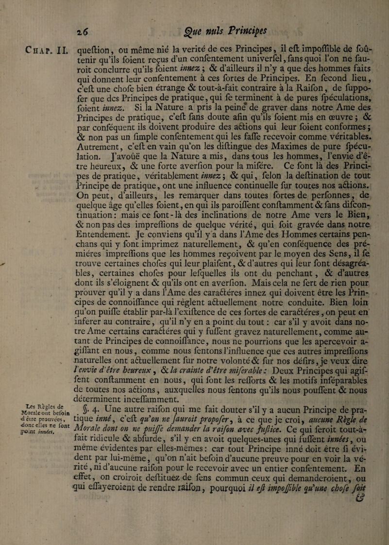 Les Regies de Morale ont befoin detre prouvées, -donc elles re font jpûrnt innées. % 6 Que nuis Principes tenir qu’ils foient reçus d’un confentement univerfel, fans quoi l’on ne fau- roit conclurre qu’ils foient innez ; & d’ailleurs il n’y a que des hommes faits qui donnent leur confentement à ces fortes de Principes. En fécond lieu, c’efl une chofe bien étrange & tout-à-fait contraire à la Raifon, de fuppo- fer que des Principes de pratique, qui fe terminent à de pures fpéculations, foient innez. Si la Nature a pris la peine” de graver dans notre Ame des Principes de pratique, c’efl fans doute afin qu’ils foient mis en œuvre ; & par conféquent ils doivent produire des aétions qui leur foient conformes ; & non pas un fimple confentement qui les faffe recevoir comme véritables. Autrement, c’efl en vain qu’on les diflingue des Maximes de pure fpécu- lation. J’avoûë que la Nature a mis, dans tous les hommes, l’envie d’ê¬ tre heureux, & une forte averfion pour la mifére. Ce font là des Princi¬ pes de pratique, véritablement innez ; & qui, felon la deflination de tout Principe de pratique, ont une influence continuelle fur toutes nos aêtions. On peut, d’ailleurs, les remarquer dans toutes fortes de perfonnes, de quelque âge qu’elles foient, en qui ils paroiffent conflamment & fans difeon- tinuation: mais ce font - là des inclinations de notre Ame vers le Bien, & non pas des impreflions de quelque vérité, qui foit gravée dans notre Entendement. Je conviens qu’il y a dans l’Ame des Hommes certains pen- chans qui y font imprimez naturellement , & qu’en conféquence des pré- miéres impreflions que les hommes reçoivent par le moyen des Sens, il fe trouve certaines chofes qui leur plaifent, & d’autres qui leur font désagréa¬ bles, certaines chofes pour lefquelles ils ont du penchant, & d’autres dont ils s’éloignent & qu’ils ont en averfion. Mais cela ne fert de rien pour prouver qu’il y a dans l’Ame des caraétéres innez qui doivent être les Prin¬ cipes de connoiffance qui règlent a&uellement notre conduite. Bien loin qu’on puiffe établir par-là l’exiflence de ces fortes de caraétéres, on peut en inferer au contraire, qu’il n’y en a point du tout : car s’il y avoit dans no¬ tre Ame certains caraéléres qui y fuffent gravez naturellement, comme au¬ tant de Principes de connoiffance, nous ne pourrions que les apercevoir a- gilTant en nous, comme nous fentons l’influence que ces autres impreflions naturelles ont aéluellement fur notre volonté & fur nos défirs, je veux dire l'envie d’être heureux, ôcla crainte d'être miferahle: Deux Principes qui agif- fent conflamment en nous, qui font les reflorts & les motifs inféparables de toutes nos allions, auxquelles nous fentons qu’ils nous pouffent & nous déterminent inceffamment. §• 4* Une autre raifon qui me fait douter s’il y a aucun Principe de pra¬ tique inné, c’efl qu'on ne Jauroit propofer, à ce que je croi, aucune Règle de Morale dont on ne puiJJ'e demander la raifon avec fujlice. Ce qui feroit tout-à- fait ridicule & abfurde, s’il y en avoit quelques-unes qui fuffent innées, ou même évidentes par elles-mêmes : car tout Principe inné doit être fi évi- dent par lui-méme, qu’on n’ait befoin d’aucune preuve pour en voir la vé¬ rité , ni d’aucune raifon pour le recevoir avec un entier confentement. En effet, on croiroit deflituez de fens commun ceux qui demanderoient, ou qui effayeroient de rendre raifon, pourquoi il efl impojfible qu'une chofe foit