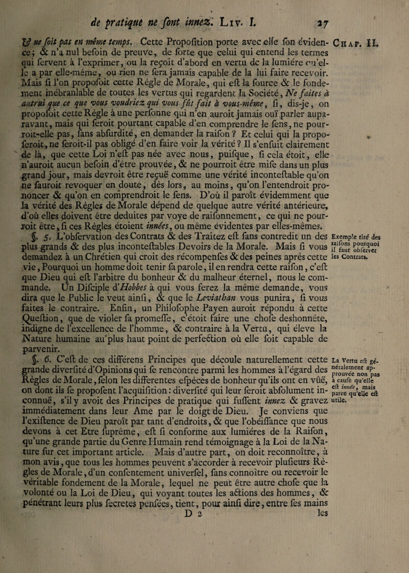 ne foit pas en meme temps. Cette Propofition porte avec elle fbn éviden¬ ce ; & n’a nul befoin de preuve, de forte que celui qui entend les termes qui fervent à l’exprimer, ou la reçoit d’abord en vertu de la lumière cu’el- Je a par elle-même, ou rien ne fera jamais capable de la lui faire recevoir. Mais fi l’on propofoit cette Règle de Morale, qui eft la fource & le fonde¬ ment inébranlable de toutes les vertus qui regardent la Société, Ne faites à autrui que ce que vous voudriez qui vous fût fait à vous-même, fi, dis-je, on propofoit cette Règle à une perfonne qui n’en auroit jamais ouï parler aupa¬ ravant, mais qui feroit pourtant capable d’en comprendre le fens,ne pour- roit-elle pas, fans abfurdité, en demander la raifon ? Et celui qui la propo- feroit,ne feroit-il pas obligé d’en faire voir la vérité? Il s’enfuit clairement de là, que cette Loi n’eft pas née avec nous, puifque, fi cela étoit, elle n’auroit aucun befoin d’être prouvée, & ne pourroit être mife dans un plus grand jour, mais devroit être reçue comme une vérité inconteftable qu’on ne fauroit révoquer en doute, dès lors, au moins, qu’on l’entendroit pro¬ noncer & qu’on en comprendroit le fens. D’où il paroît évidemment que la vérité des Règles de Morale dépend de quelque autre vérité antérieure, d’où elles doivent être déduites par voye de raifonnement, ce qui ne pour¬ roit être,fi ces Règles étoient innées, ou même évidentes par elles-mêmes» §. 5. L’obfervation des Contrats & des Traitez eft fans contredit un des plus grands & des plus inconteftables Devoirs de la Morale. Mais fi vous demandez à un Chrétien qui croit des récompenfes & des peines après cette vie, Pourquoi un homme doit tenir fa parole, il en rendra cette raifon, c’eft que Dieu qui eft l’arbitre du bonheur & du malheur éternel, nous le com¬ mande. Un Difciple d'Hobbes à qui vous ferez la même demande, vous dira que le Public le veut ainfi, & que le Leviathan vous punira, fi vous faites le contraire. Enfin, un Philofophe Payen auroit répondu à cette Queftion, que de violer fa promeffe, c’étoit faire une chofe deshonnête, indigne de l’excellence de l’homme, & contraire à la Vertu, qui éleve la Nature humaine au'plus haut point de perfeètion où elle foit capable de parvenir. 5- 6. C’eft de ces différens Principes que découle naturellement cette grande diverfité d’Opinions qui fe rencontre parmi les hommes à l’égard des Règles de Morale, felon les differentes efpèces de bonheur qu’ils ont en vûë, on dont ils fe propofent l’acquifition : diverfité qui leur feroit abfolument in¬ connue , s’il y avoit des Principes de pratique qui fuffent innez & gravez immédiatement dans leur Ame par le doigt de Dieu. Je conviens que l’exiftence de Dieu paroît par tant d’endroits, & que l’obéiffance que nous devons à cet Etre fuprême, eft fi conforme aux lumières de la Raifon, qu’une grande partie du Genre Humain rend témoignage à la Loi de la Na¬ ture fur cet important article. Mais d’autre part, on doit reconnoitre, à mon avis, que tous les hommes peuvent s’accorder à recevoir plufieurs Rè¬ gles de Morale, d’un confentement univerfel, fans connoître ou recevoir le véritable fondement de la Morale, lequel ne peut être autre chofe que la volonté ou la Loi de Dieu, qui voyant toutes les aftions des hommes, & pénétrant leurs plus fecretes penfées, tient, pour ainft dire, entre fes mains D 2 les Chap. IL Exemple tiré des raifons pourquoi il faut obierver les Contrats. La Vertu eft gé¬ néralement ap¬ prouvée non pas à caufe qu'elle eft innée f mais parce qu'elle eft utile.